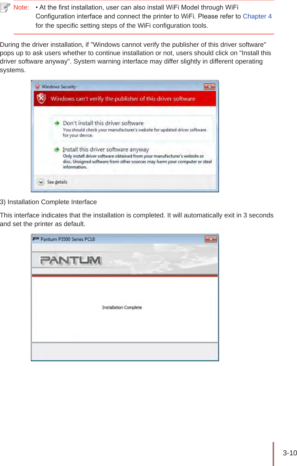 3-10 Note:   • At the rst installation, user can also install WiFi Model through WiFi Conguration interface and connect the printer to WiFi. Please refer to Chapter 4 for the specific setting steps of the WiFi configuration tools.During the driver installation, if &quot;Windows cannot verify the publisher of this driver software&quot; pops up to ask users whether to continue installation or not, users should click on &quot;Install this driver software anyway&quot;. System warning interface may differ slightly in different operating systems.3) Installation Complete InterfaceThis interface indicates that the installation is completed. It will automatically exit in 3 seconds and set the printer as default.