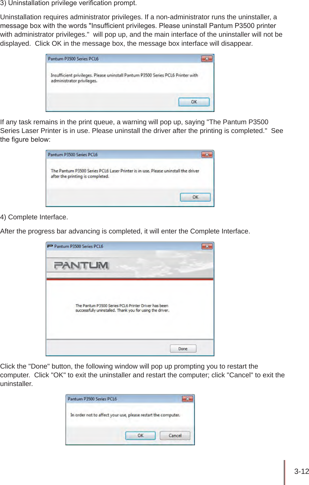 3-12 3) Uninstallation privilege verication prompt.Uninstallation requires administrator privileges. If a non-administrator runs the uninstaller, a message box with the words &quot;Insufcient privileges. Please uninstall Pantum P3500 printer with administrator privileges.&quot;  will pop up, and the main interface of the uninstaller will not be displayed.  Click OK in the message box, the message box interface will disappear.If any task remains in the print queue, a warning will pop up, saying &quot;The Pantum P3500 Series Laser Printer is in use. Please uninstall the driver after the printing is completed.&quot;  See the gure below:4) Complete Interface.After the progress bar advancing is completed, it will enter the Complete Interface.Click the &quot;Done&quot; button, the following window will pop up prompting you to restart the computer.  Click &quot;OK&quot; to exit the uninstaller and restart the computer; click &quot;Cancel&quot; to exit the uninstaller.