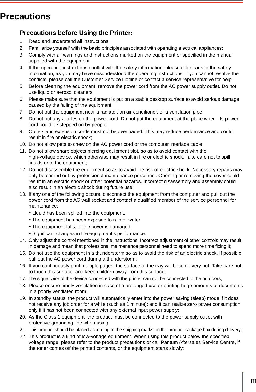 III PrecautionsPrecautions before Using the Printer:1.  Read and understand all instructions;2.  Familiarize yourself with the basic principles associated with operating electrical appliances;3.  Comply with all warnings and instructions marked on the equipment or specied in the manual supplied with the equipment;4.  If the operating instructions conict with the safety information, please refer back to the safety information, as you may have misunderstood the operating instructions. If you cannot resolve the conicts, please call the Customer Service Hotline or contact a service representative for help;5.  Before cleaning the equipment, remove the power cord from the AC power supply outlet. Do not use liquid or aerosol cleaners;6.  Please make sure that the equipment is put on a stable desktop surface to avoid serious damage caused by the falling of the equipment;7.  Do not put the equipment near a radiator, an air conditioner, or a ventilation pipe;8.  Do not put any articles on the power cord. Do not put the equipment at the place where its power cord could be stepped on by people;9.  Outlets and extension cords must not be overloaded. This may reduce performance and could result in re or electric shock;10.  Do not allow pets to chew on the AC power cord or the computer interface cable;11.  Do not allow sharp objects piercing equipment slot, so as to avoid contact with the  high-voltage device, which otherwise may result in re or electric shock. Take care not to spill liquids onto the equipment;12.  Do not disassemble the equipment so as to avoid the risk of electric shock. Necessary repairs may only be carried out by professional maintenance personnel. Opening or removing the cover could result in an electric shock or other potential hazards. Incorrect disassembly and assembly could also result in an electric shock during future use; 13.  If any one of the following occurs, disconnect the equipment from the computer and pull out the power cord from the AC wall socket and contact a qualied member of the service personnel for maintenance: • Liquid has been spilled into the equipment.• The equipment has been exposed to rain or water.• The equipment falls, or the cover is damaged.• Signicant changes in the equipment’s performance.14.  Only adjust the control mentioned in the instructions. Incorrect adjustment of other controls may result in damage and mean that professional maintenance personnel need to spend more time xing it;15.  Do not use the equipment in a thunderstorm so as to avoid the risk of an electric shock. If possible, pull out the AC power cord during a thunderstorm; 16.  If you continuously print multiple pages, the surface of the tray will become very hot. Take care not to touch this surface, and keep children away from this surface; 17. The signal wire of the device connected with the printer can not be connected to the outdoors;18.  Please ensure timely ventilation in case of a prolonged use or printing huge amounts of documents in a poorly ventilated room;19.  In standby status, the product will automatically enter into the power saving (sleep) mode if it does not receive any job order for a while (such as 1 minute); and it can realize zero power consumption only if it has not been connected with any external input power supply;20.  As the Class 1 equipment, the product must be connected to the power supply outlet with protective grounding line when using;21. This product should be placed according to the shipping marks on the product package box during delivery;22.  This product is a kind of low-voltage equipment. When using this product below the specied voltage range, please refer to the product precautions or call Pantum Aftersales Service Centre, if the toner comes off the printed contents, or the equipment starts slowly;