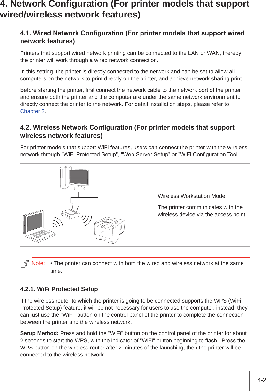 4-2 4. Network Configuration (For printer models that support wired/wireless network features)4.1. Wired Network Conguration (For printer models that support wired network features)Printers that support wired network printing can be connected to the LAN or WAN, thereby the printer will work through a wired network connection.In this setting, the printer is directly connected to the network and can be set to allow all computers on the network to print directly on the printer, and achieve network sharing print.Before starting the printer, rst connect the network cable to the network port of the printer and ensure both the printer and the computer are under the same network environment to directly connect the printer to the network. For detail installation steps, please refer to  Chapter 3.4.2. Wireless Network Conguration (For printer models that support wireless network features)For printer models that support WiFi features, users can connect the printer with the wireless network through &quot;WiFi Protected Setup&quot;, &quot;Web Server Setup&quot; or &quot;WiFi Conguration Tool&quot;. Wireless Workstation ModeThe printer communicates with the wireless device via the access point.Note:   • The printer can connect with both the wired and wireless network at the same time.4.2.1. WiFi Protected SetupIf the wireless router to which the printer is going to be connected supports the WPS (WiFi Protected Setup) feature, it will be not necessary for users to use the computer, instead, they can just use the &quot;WiFi&quot; button on the control panel of the printer to complete the connection between the printer and the wireless network. Setup Method: Press and hold the &quot;WiFi&quot; button on the control panel of the printer for about 2 seconds to start the WPS, with the indicator of &quot;WiFi&quot; button beginning to ash.  Press the WPS button on the wireless router after 2 minutes of the launching, then the printer will be connected to the wireless network. 