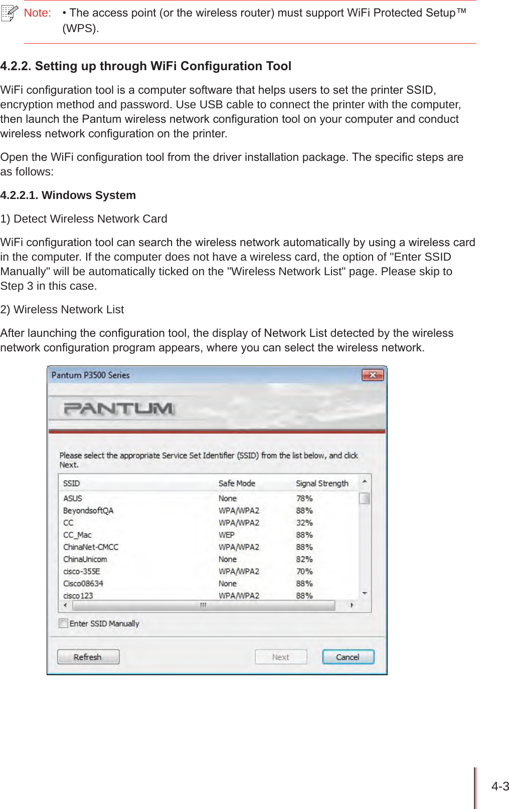 4-3 Note:  • The access point (or the wireless router) must support WiFi Protected Setup™ (WPS).4.2.2. Setting up through WiFi Conguration ToolWiFi conguration tool is a computer software that helps users to set the printer SSID, encryption method and password. Use USB cable to connect the printer with the computer, then launch the Pantum wireless network conguration tool on your computer and conduct wireless network conguration on the printer.Open the WiFi conguration tool from the driver installation package. The specic steps are as follows:4.2.2.1. Windows System1) Detect Wireless Network CardWiFi conguration tool can search the wireless network automatically by using a wireless card in the computer. If the computer does not have a wireless card, the option of &quot;Enter SSID Manually&quot; will be automatically ticked on the &quot;Wireless Network List&quot; page. Please skip to Step 3 in this case. 2) Wireless Network ListAfter launching the conguration tool, the display of Network List detected by the wireless network conguration program appears, where you can select the wireless network. 
