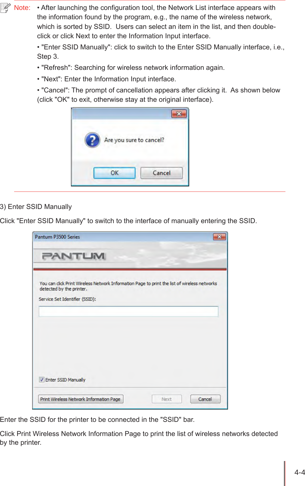 4-4 Note: •Afterlaunchingtheconfigurationtool,theNetworkListinterfaceappearswiththeinformationfoundbytheprogram,e.g.,thenameofthewirelessnetwork,whichissortedbySSID.Userscanselectaniteminthelist,andthendouble-clickorclickNexttoentertheInformationInputinterface.•&quot;EnterSSIDManually&quot;:clicktoswitchtotheEnterSSIDManuallyinterface,i.e.,Step3.•&quot;Refresh&quot;:Searchingforwirelessnetworkinformationagain.•&quot;Next&quot;:EntertheInformationInputinterface.•&quot;Cancel&quot;:Thepromptofcancellationappearsafterclickingit.Asshownbelow(click&quot;OK&quot;toexit,otherwisestayattheoriginalinterface).3)EnterSSIDManuallyClick&quot;EnterSSIDManually&quot;toswitchtotheinterfaceofmanuallyenteringtheSSID.EntertheSSIDfortheprintertobeconnectedinthe&quot;SSID&quot;bar.ClickPrintWirelessNetworkInformationPagetoprintthelistofwirelessnetworksdetectedbytheprinter.