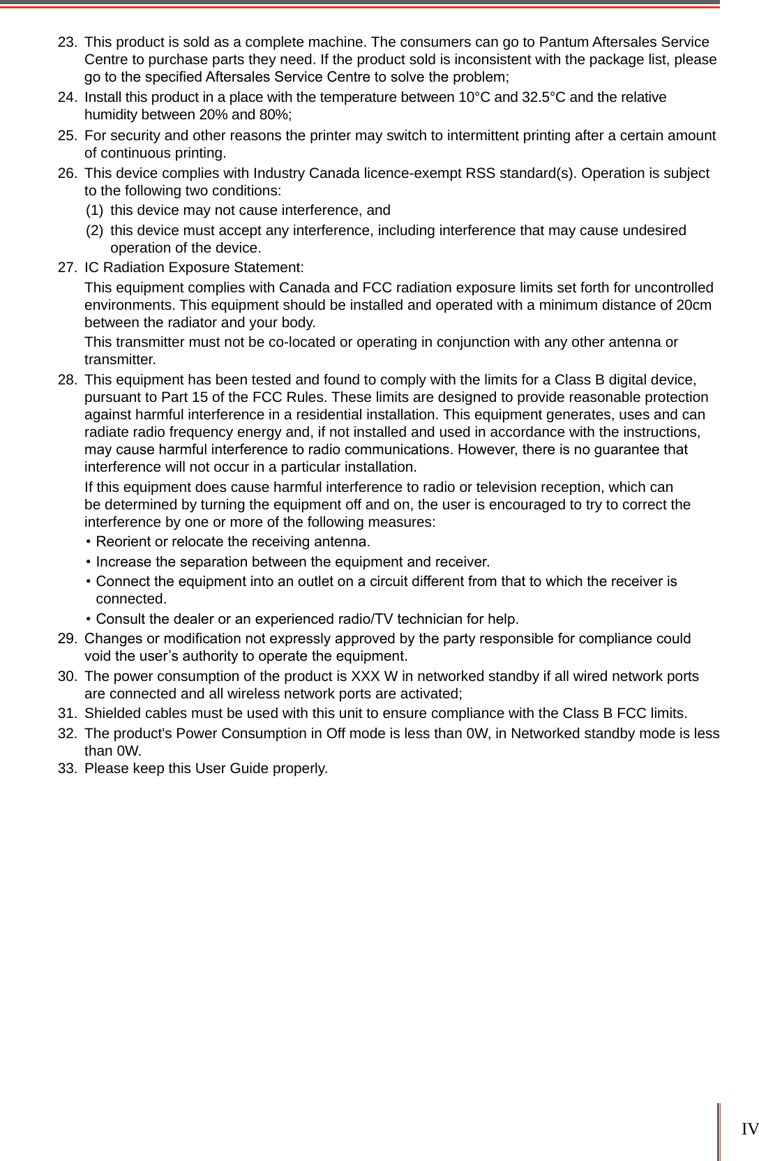 IV 23.  This product is sold as a complete machine. The consumers can go to Pantum Aftersales Service Centre to purchase parts they need. If the product sold is inconsistent with the package list, please go to the specied Aftersales Service Centre to solve the problem;24.  Install this product in a place with the temperature between 10°C and 32.5°C and the relative humidity between 20% and 80%;25.  For security and other reasons the printer may switch to intermittent printing after a certain amount of continuous printing.26.  This device complies with Industry Canada licence-exempt RSS standard(s). Operation is subject to the following two conditions: (1)  this device may not cause interference, and(2)  this device must accept any interference, including interference that may cause undesired operation of the device.27.  IC Radiation Exposure Statement: This equipment complies with Canada and FCC radiation exposure limits set forth for uncontrolled environments. This equipment should be installed and operated with a minimum distance of 20cm between the radiator and your body. This transmitter must not be co-located or operating in conjunction with any other antenna or transmitter.28.  This equipment has been tested and found to comply with the limits for a Class B digital device, pursuant to Part 15 of the FCC Rules. These limits are designed to provide reasonable protection against harmful interference in a residential installation. This equipment generates, uses and can radiate radio frequency energy and, if not installed and used in accordance with the instructions, may cause harmful interference to radio communications. However, there is no guarantee that interference will not occur in a particular installation.If this equipment does cause harmful interference to radio or television reception, which can be determined by turning the equipment off and on, the user is encouraged to try to correct the interference by one or more of the following measures: • Reorient or relocate the receiving antenna.• Increase the separation between the equipment and receiver.• Connect the equipment into an outlet on a circuit different from that to which the receiver is connected.• Consult the dealer or an experienced radio/TV technician for help.29.  Changes or modication not expressly approved by the party responsible for compliance could void the user’s authority to operate the equipment.30.  The power consumption of the product is XXX W in networked standby if all wired network ports are connected and all wireless network ports are activated;31.  Shielded cables must be used with this unit to ensure compliance with the Class B FCC limits.32.  The product&apos;s Power Consumption in Off mode is less than 0W, in Networked standby mode is less than 0W.33.  Please keep this User Guide properly.