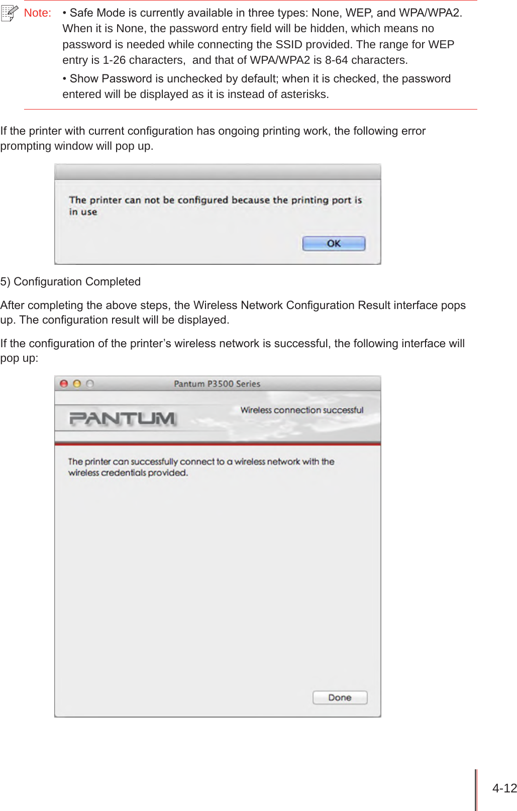 4-12 Note:   • Safe Mode is currently available in three types: None, WEP, and WPA/WPA2. When it is None, the password entry field will be hidden, which means no password is needed while connecting the SSID provided. The range for WEP entry is 1-26 characters,  and that of WPA/WPA2 is 8-64 characters.• Show Password is unchecked by default; when it is checked, the password entered will be displayed as it is instead of asterisks.If the printer with current conguration has ongoing printing work, the following error prompting window will pop up.5) Conguration CompletedAfter completing the above steps, the Wireless Network Conguration Result interface pops up. The conguration result will be displayed.If the conguration of the printer’s wireless network is successful, the following interface will pop up: