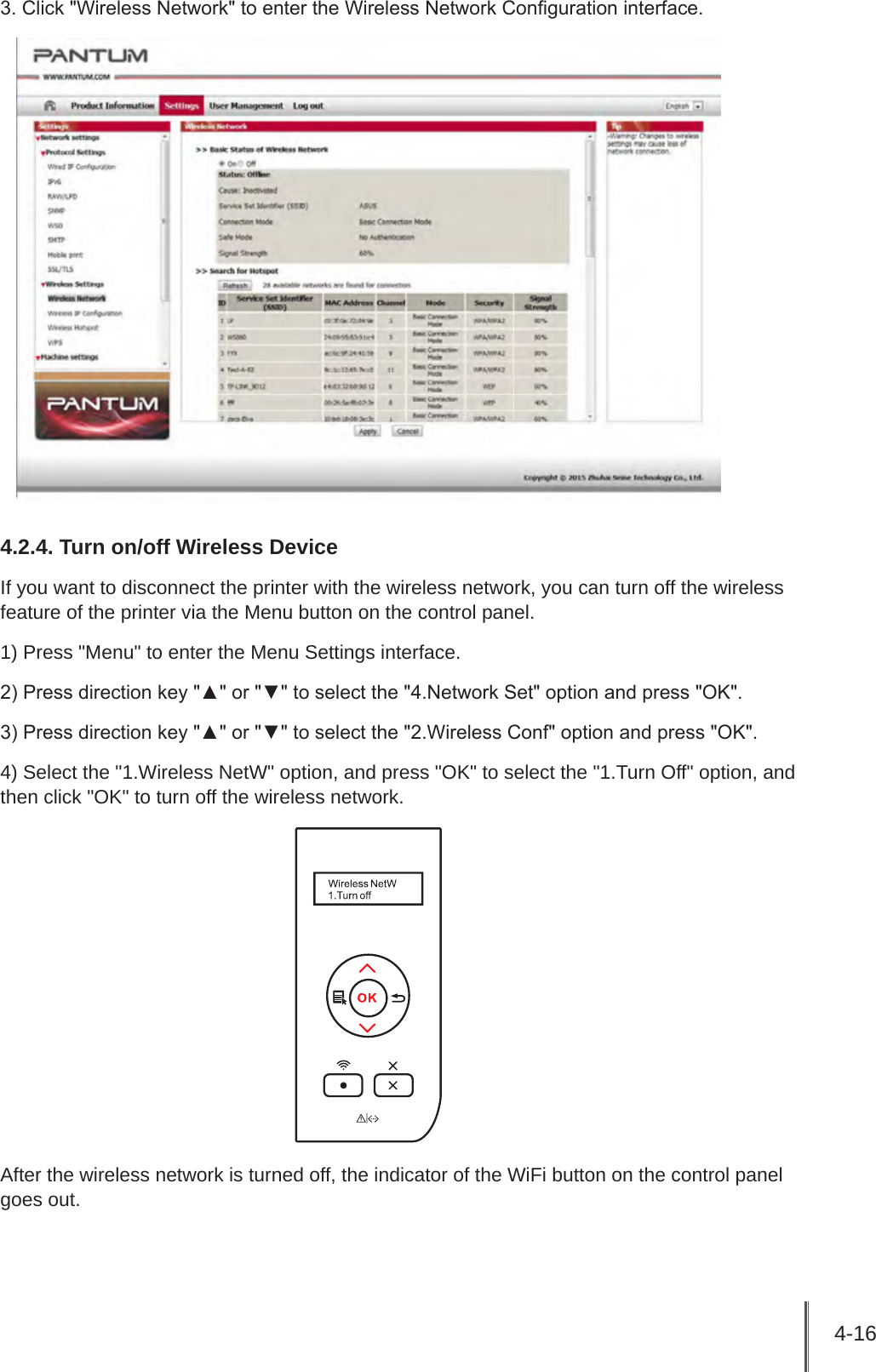 4-16 3. Click &quot;Wireless Network&quot; to enter the Wireless Network Conguration interface.4.2.4. Turn on/off Wireless DeviceIf you want to disconnect the printer with the wireless network, you can turn off the wireless feature of the printer via the Menu button on the control panel. 1) Press &quot;Menu&quot; to enter the Menu Settings interface.2) Press direction key &quot;▲&quot; or &quot;▼&quot; to select the &quot;4.Network Set&quot; option and press &quot;OK&quot;.3) Press direction key &quot;▲&quot; or &quot;▼&quot; to select the &quot;2.Wireless Conf&quot; option and press &quot;OK&quot;.4) Select the &quot;1.Wireless NetW&quot; option, and press &quot;OK&quot; to select the &quot;1.Turn Off&quot; option, and then click &quot;OK&quot; to turn off the wireless network. After the wireless network is turned off, the indicator of the WiFi button on the control panel goes out.