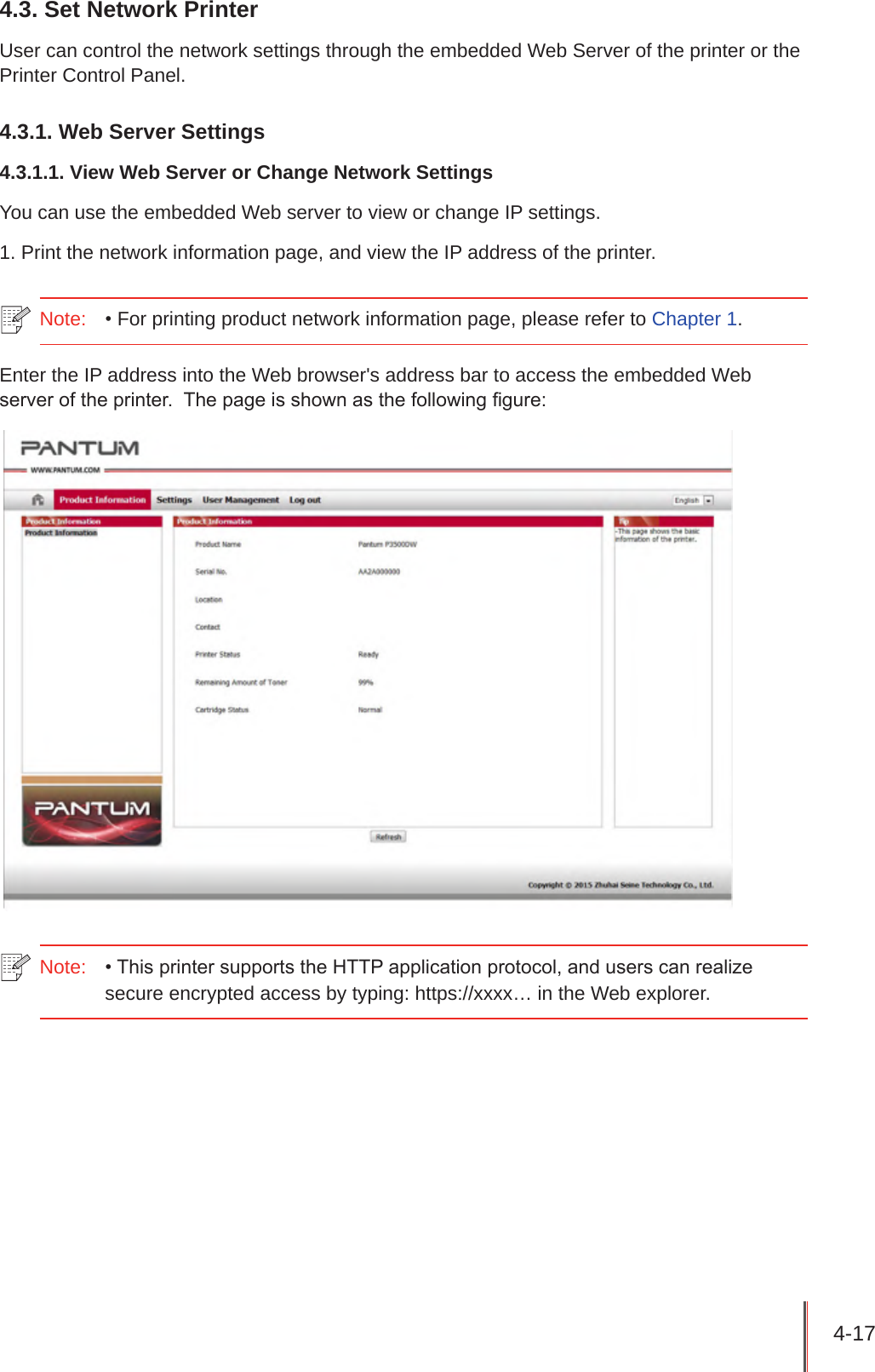 4-17 4.3. Set Network PrinterUser can control the network settings through the embedded Web Server of the printer or the Printer Control Panel.4.3.1. Web Server Settings4.3.1.1. View Web Server or Change Network SettingsYou can use the embedded Web server to view or change IP settings.1. Print the network information page, and view the IP address of the printer.Note:   • For printing product network information page, please refer to Chapter 1.Enter the IP address into the Web browser&apos;s address bar to access the embedded Web server of the printer.  The page is shown as the following gure:Note:  • This printer supports the HTTP application protocol, and users can realize secure encrypted access by typing: https://xxxx… in the Web explorer.