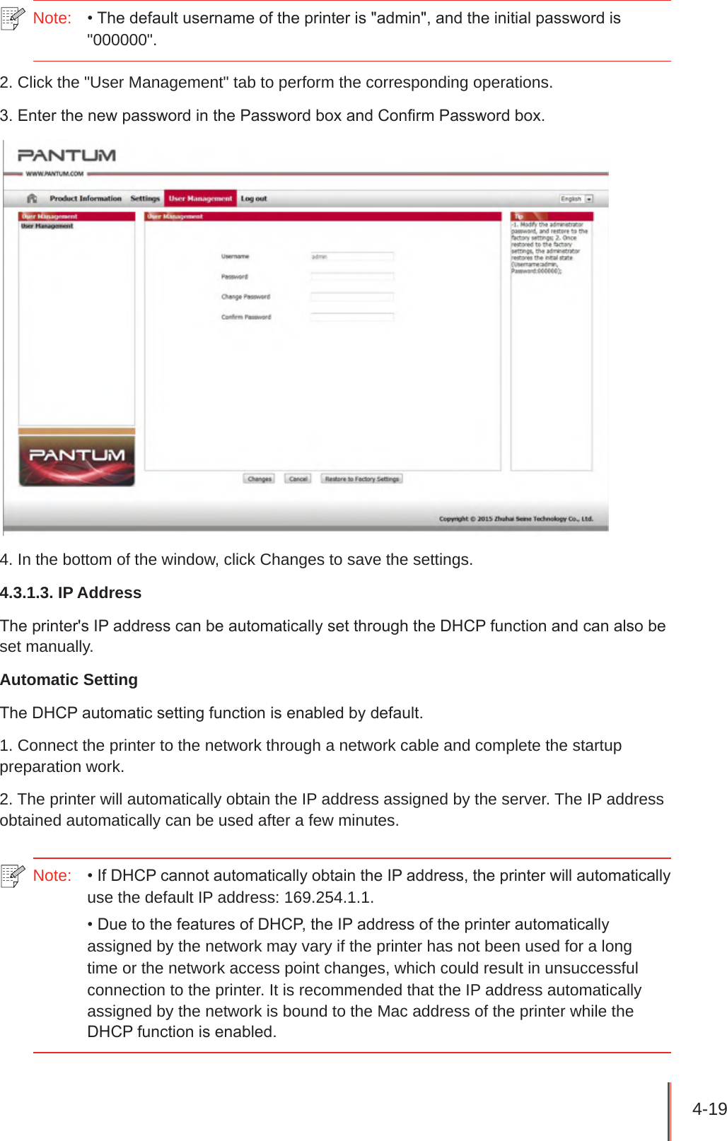 4-19 Note:  • The default username of the printer is &quot;admin&quot;, and the initial password is &quot;000000&quot;.2. Click the &quot;User Management&quot; tab to perform the corresponding operations.3. Enter the new password in the Password box and Conrm Password box.4. In the bottom of the window, click Changes to save the settings.4.3.1.3. IP AddressThe printer&apos;s IP address can be automatically set through the DHCP function and can also be set manually.Automatic SettingThe DHCP automatic setting function is enabled by default.1. Connect the printer to the network through a network cable and complete the startup preparation work.2. The printer will automatically obtain the IP address assigned by the server. The IP address obtained automatically can be used after a few minutes.Note:  • If DHCP cannot automatically obtain the IP address, the printer will automatically use the default IP address: 169.254.1.1.• Due to the features of DHCP, the IP address of the printer automatically assigned by the network may vary if the printer has not been used for a long time or the network access point changes, which could result in unsuccessful connection to the printer. It is recommended that the IP address automatically assigned by the network is bound to the Mac address of the printer while the DHCP function is enabled.