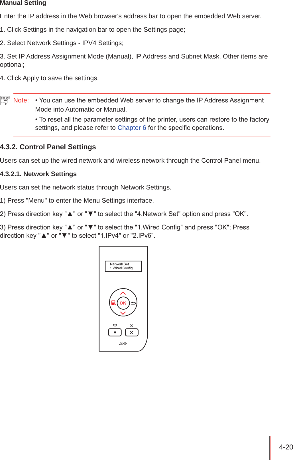 4-20 Manual SettingEnter the IP address in the Web browser&apos;s address bar to open the embedded Web server.1. Click Settings in the navigation bar to open the Settings page;2. Select Network Settings - IPV4 Settings;3. Set IP Address Assignment Mode (Manual), IP Address and Subnet Mask. Other items are optional;4. Click Apply to save the settings.Note:  • You can use the embedded Web server to change the IP Address Assignment Mode into Automatic or Manual.• To reset all the parameter settings of the printer, users can restore to the factory settings, and please refer to Chapter 6 for the specic operations.4.3.2. Control Panel Settings Users can set up the wired network and wireless network through the Control Panel menu. 4.3.2.1. Network SettingsUsers can set the network status through Network Settings.1) Press &quot;Menu&quot; to enter the Menu Settings interface.2) Press direction key &quot;▲&quot; or &quot;▼&quot; to select the &quot;4.Network Set&quot; option and press &quot;OK&quot;.3) Press direction key &quot;▲&quot; or &quot;▼&quot; to select the &quot;1.Wired Cong&quot; and press &quot;OK&quot;; Press direction key &quot;▲&quot; or &quot;▼&quot; to select &quot;1.IPv4&quot; or &quot;2.IPv6&quot;.