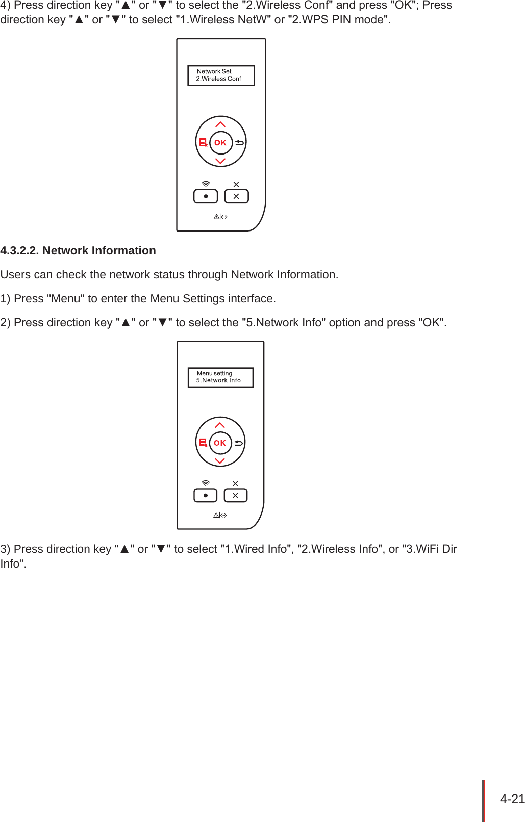 4-21 4) Press direction key &quot;▲&quot; or &quot;▼&quot; to select the &quot;2.Wireless Conf&quot; and press &quot;OK&quot;; Press direction key &quot;▲&quot; or &quot;▼&quot; to select &quot;1.Wireless NetW&quot; or &quot;2.WPS PIN mode&quot;.4.3.2.2. Network InformationUsers can check the network status through Network Information.1) Press &quot;Menu&quot; to enter the Menu Settings interface.2) Press direction key &quot;▲&quot; or &quot;▼&quot; to select the &quot;5.Network Info&quot; option and press &quot;OK&quot;.3) Press direction key &quot;▲&quot; or &quot;▼&quot; to select &quot;1.Wired Info&quot;, &quot;2.Wireless Info&quot;, or &quot;3.WiFi Dir Info&quot;.