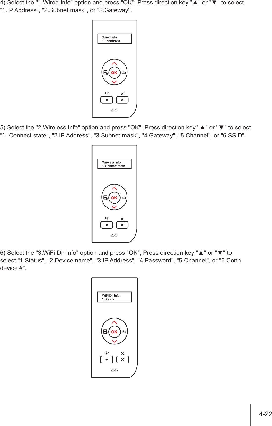 4-22 4) Select the &quot;1.Wired Info&quot; option and press &quot;OK&quot;; Press direction key &quot;▲&quot; or &quot;▼&quot; to select &quot;1.IP Address&quot;, &quot;2.Subnet mask&quot;, or &quot;3.Gateway&quot;.5) Select the &quot;2.Wireless Info&quot; option and press &quot;OK&quot;; Press direction key &quot;▲&quot; or &quot;▼&quot; to select &quot;1 .Connect state&quot;, &quot;2.IP Address&quot;, &quot;3.Subnet mask&quot;, &quot;4.Gateway&quot;, &quot;5.Channel&quot;, or &quot;6.SSID&quot;.6) Select the &quot;3.WiFi Dir Info&quot; option and press &quot;OK&quot;; Press direction key &quot;▲&quot; or &quot;▼&quot; to  select &quot;1.Status&quot;, &quot;2.Device name&quot;, &quot;3.IP Address&quot;, &quot;4.Password&quot;, &quot;5.Channel&quot;, or &quot;6.Conn device #&quot;.