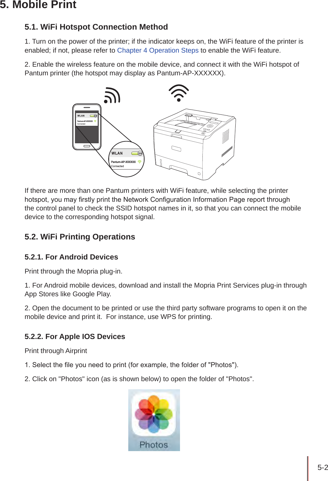 5-2 5. Mobile Print5.1. WiFi Hotspot Connection Method1. Turn on the power of the printer; if the indicator keeps on, the WiFi feature of the printer is enabled; if not, please refer to Chapter 4 Operation Steps to enable the WiFi feature.2. Enable the wireless feature on the mobile device, and connect it with the WiFi hotspot of Pantum printer (the hotspot may display as Pantum-AP-XXXXXX).If there are more than one Pantum printers with WiFi feature, while selecting the printer hotspot, you may rstly print the Network Conguration Information Page report through the control panel to check the SSID hotspot names in it, so that you can connect the mobile device to the corresponding hotspot signal.5.2. WiFi Printing Operations5.2.1. For Android DevicesPrint through the Mopria plug-in.1. For Android mobile devices, download and install the Mopria Print Services plug-in through App Stores like Google Play.2. Open the document to be printed or use the third party software programs to open it on the mobile device and print it.  For instance, use WPS for printing.5.2.2. For Apple IOS DevicesPrint through Airprint 1. Select the le you need to print (for example, the folder of &quot;Photos&quot;).2. Click on &quot;Photos&quot; icon (as is shown below) to open the folder of &quot;Photos&quot;.