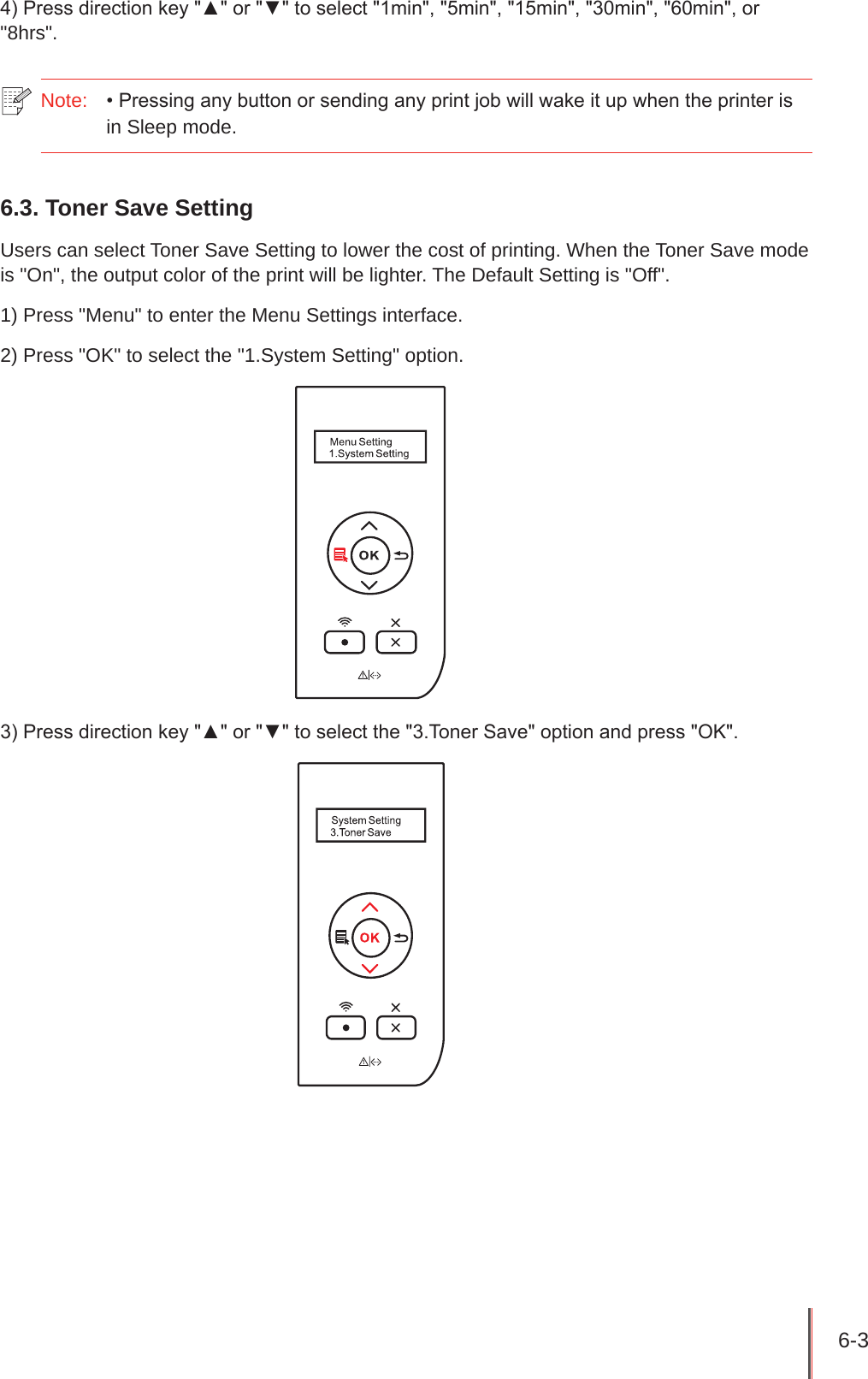 6-3 4) Press direction key &quot;▲&quot; or &quot;▼&quot; to select &quot;1min&quot;, &quot;5min&quot;, &quot;15min&quot;, &quot;30min&quot;, &quot;60min&quot;, or &quot;8hrs&quot;.Note:  • Pressing any button or sending any print job will wake it up when the printer is in Sleep mode.6.3. Toner Save SettingUsers can select Toner Save Setting to lower the cost of printing. When the Toner Save mode is &quot;On&quot;, the output color of the print will be lighter. The Default Setting is &quot;Off&quot;.1) Press &quot;Menu&quot; to enter the Menu Settings interface.2) Press &quot;OK&quot; to select the &quot;1.System Setting&quot; option.3) Press direction key &quot;▲&quot; or &quot;▼&quot; to select the &quot;3.Toner Save&quot; option and press &quot;OK&quot;.