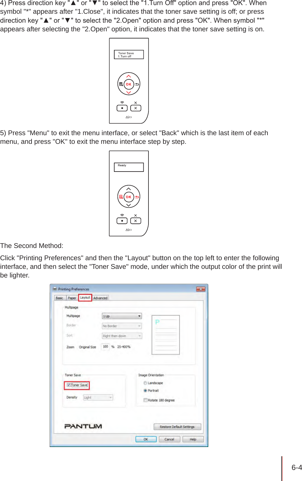 6-4 4) Press direction key &quot;▲&quot; or &quot;▼&quot; to select the &quot;1.Turn Off&quot; option and press &quot;OK&quot;. When symbol &quot;*&quot; appears after &quot;1.Close&quot;, it indicates that the toner save setting is off; or press direction key &quot;▲&quot; or &quot;▼&quot; to select the &quot;2.Open&quot; option and press &quot;OK&quot;. When symbol &quot;*&quot; appears after selecting the &quot;2.Open&quot; option, it indicates that the toner save setting is on.5) Press &quot;Menu&quot; to exit the menu interface, or select &quot;Back&quot; which is the last item of each menu, and press &quot;OK&quot; to exit the menu interface step by step.The Second Method:Click &quot;Printing Preferences&quot; and then the &quot;Layout&quot; button on the top left to enter the following interface, and then select the &quot;Toner Save&quot; mode, under which the output color of the print will be lighter.