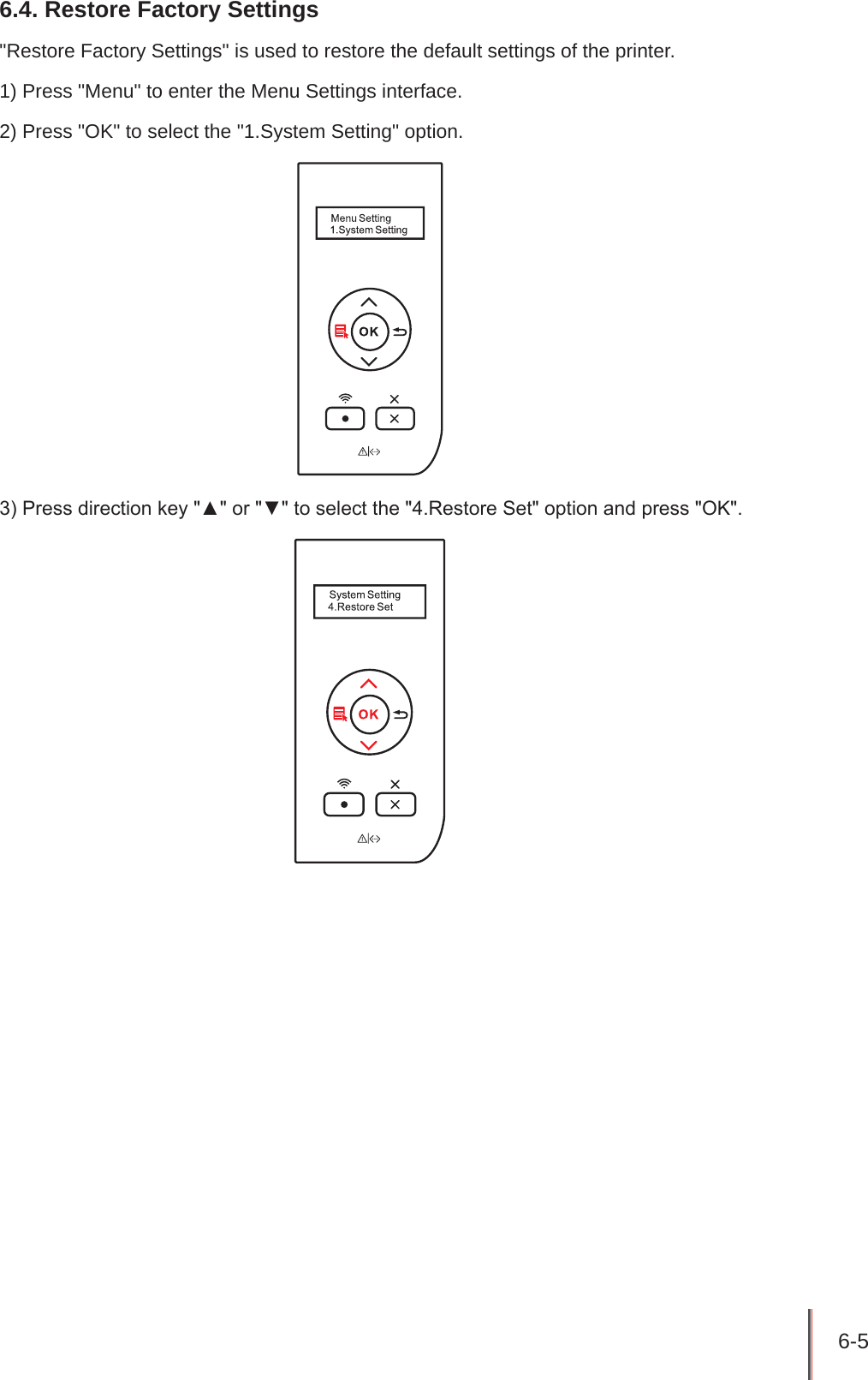 6-5 6.4. Restore Factory Settings&quot;Restore Factory Settings&quot; is used to restore the default settings of the printer.1) Press &quot;Menu&quot; to enter the Menu Settings interface.2) Press &quot;OK&quot; to select the &quot;1.System Setting&quot; option.3) Press direction key &quot;▲&quot; or &quot;▼&quot; to select the &quot;4.Restore Set&quot; option and press &quot;OK&quot;.