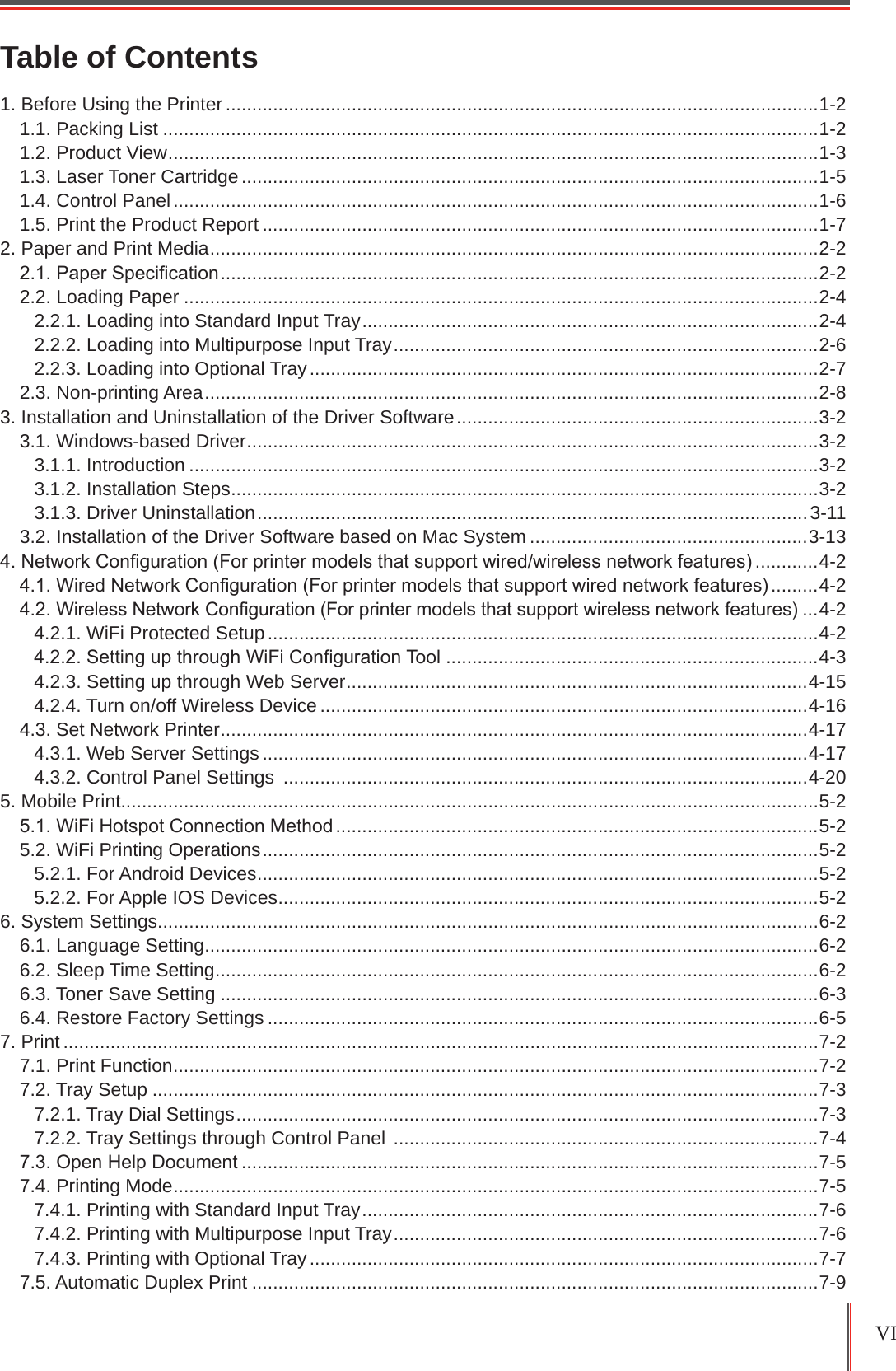 VI 1. Before Using the Printer .................................................................................................................1-21.1. Packing List .............................................................................................................................1-21.2. Product View ............................................................................................................................1-31.3. Laser Toner Cartridge ..............................................................................................................1-51.4. Control Panel ...........................................................................................................................1-61.5. Print the Product Report ..........................................................................................................1-72. Paper and Print Media ....................................................................................................................2-22.1. Paper Specication ..................................................................................................................2-22.2. Loading Paper .........................................................................................................................2-42.2.1. Loading into Standard Input Tray .......................................................................................2-42.2.2. Loading into Multipurpose Input Tray .................................................................................2-62.2.3. Loading into Optional Tray .................................................................................................2-72.3. Non-printing Area .....................................................................................................................2-83. Installation and Uninstallation of the Driver Software .....................................................................3-23.1. Windows-based Driver .............................................................................................................3-23.1.1. Introduction ........................................................................................................................3-23.1.2. Installation Steps ................................................................................................................3-23.1.3. Driver Uninstallation .........................................................................................................3-113.2. Installation of the Driver Software based on Mac System .....................................................3-134. Network Conguration (For printer models that support wired/wireless network features) ............4-24.1. Wired Network Conguration (For printer models that support wired network features) .........4-24.2. Wireless Network Conguration (For printer models that support wireless network features) ...4-24.2.1. WiFi Protected Setup .........................................................................................................4-24.2.2. Setting up through WiFi Conguration Tool .......................................................................4-34.2.3. Setting up through Web Server ........................................................................................4-154.2.4. Turn on/off Wireless Device .............................................................................................4-164.3. Set Network Printer ................................................................................................................4-174.3.1. Web Server Settings ........................................................................................................4-174.3.2. Control Panel Settings  ....................................................................................................4-205. Mobile Print.....................................................................................................................................5-25.1. WiFi Hotspot Connection Method ............................................................................................5-25.2. WiFi Printing Operations ..........................................................................................................5-25.2.1. For Android Devices ...........................................................................................................5-25.2.2. For Apple IOS Devices .......................................................................................................5-26. System Settings..............................................................................................................................6-26.1. Language Setting .....................................................................................................................6-26.2. Sleep Time Setting ...................................................................................................................6-26.3. Toner Save Setting ..................................................................................................................6-36.4. Restore Factory Settings .........................................................................................................6-57. Print ................................................................................................................................................7-27.1. Print Function ...........................................................................................................................7-27.2. Tray Setup ...............................................................................................................................7-37.2.1. Tray Dial Settings ...............................................................................................................7-37.2.2. Tray Settings through Control Panel  .................................................................................7-47.3. Open Help Document ..............................................................................................................7-57.4. Printing Mode ...........................................................................................................................7-57.4.1. Printing with Standard Input Tray .......................................................................................7-67.4.2. Printing with Multipurpose Input Tray .................................................................................7-67.4.3. Printing with Optional Tray .................................................................................................7-77.5. Automatic Duplex Print ............................................................................................................7-9Table of Contents