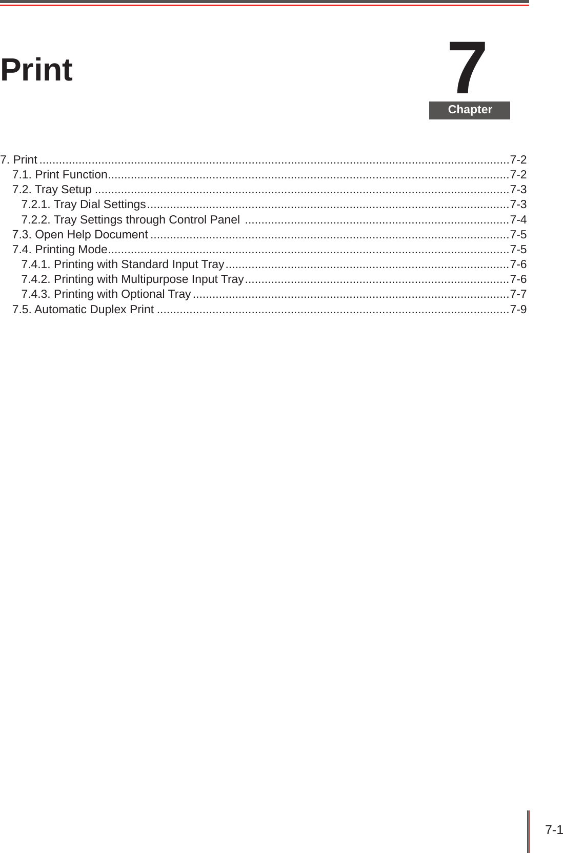 7-1 7ChapterPrint7. Print ................................................................................................................................................7-27.1. Print Function ...........................................................................................................................7-27.2. Tray Setup ...............................................................................................................................7-37.2.1. Tray Dial Settings ...............................................................................................................7-37.2.2. Tray Settings through Control Panel  .................................................................................7-47.3. Open Help Document ..............................................................................................................7-57.4. Printing Mode ...........................................................................................................................7-57.4.1. Printing with Standard Input Tray .......................................................................................7-67.4.2. Printing with Multipurpose Input Tray .................................................................................7-67.4.3. Printing with Optional Tray .................................................................................................7-77.5. Automatic Duplex Print ............................................................................................................7-9