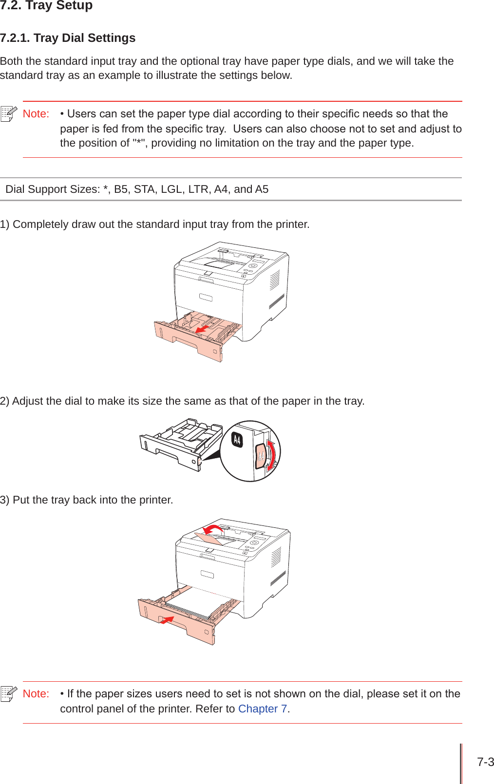 7-3 7.2. Tray Setup7.2.1. Tray Dial SettingsBoth the standard input tray and the optional tray have paper type dials, and we will take the standard tray as an example to illustrate the settings below.Note:  • Users can set the paper type dial according to their specic needs so that the paper is fed from the specic tray.  Users can also choose not to set and adjust to the position of &quot;*&quot;, providing no limitation on the tray and the paper type.Dial Support Sizes: *, B5, STA, LGL, LTR, A4, and A51) Completely draw out the standard input tray from the printer.2) Adjust the dial to make its size the same as that of the paper in the tray.3) Put the tray back into the printer.Note:  • If the paper sizes users need to set is not shown on the dial, please set it on the control panel of the printer. Refer to Chapter 7.
