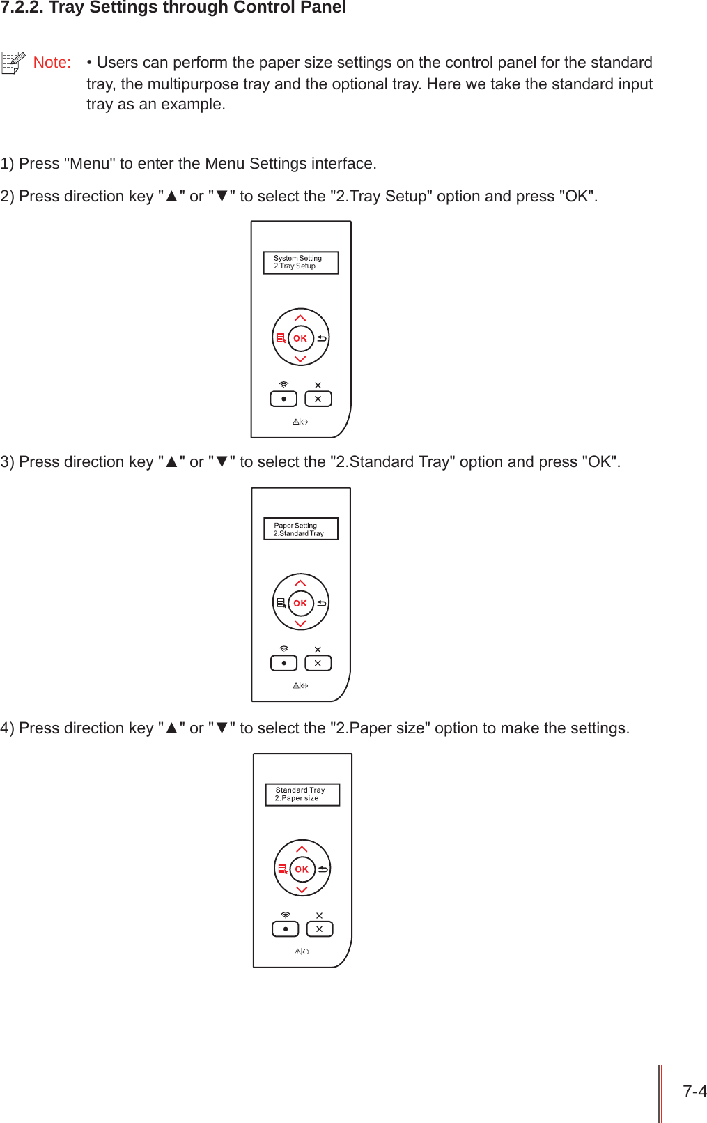 7-4 7.2.2. Tray Settings through Control Panel Note:  • Users can perform the paper size settings on the control panel for the standard tray, the multipurpose tray and the optional tray. Here we take the standard input tray as an example.1) Press &quot;Menu&quot; to enter the Menu Settings interface.2) Press direction key &quot;▲&quot; or &quot;▼&quot; to select the &quot;2.Tray Setup&quot; option and press &quot;OK&quot;.2.Tray Setup3) Press direction key &quot;▲&quot; or &quot;▼&quot; to select the &quot;2.Standard Tray&quot; option and press &quot;OK&quot;.4) Press direction key &quot;▲&quot; or &quot;▼&quot; to select the &quot;2.Paper size&quot; option to make the settings.