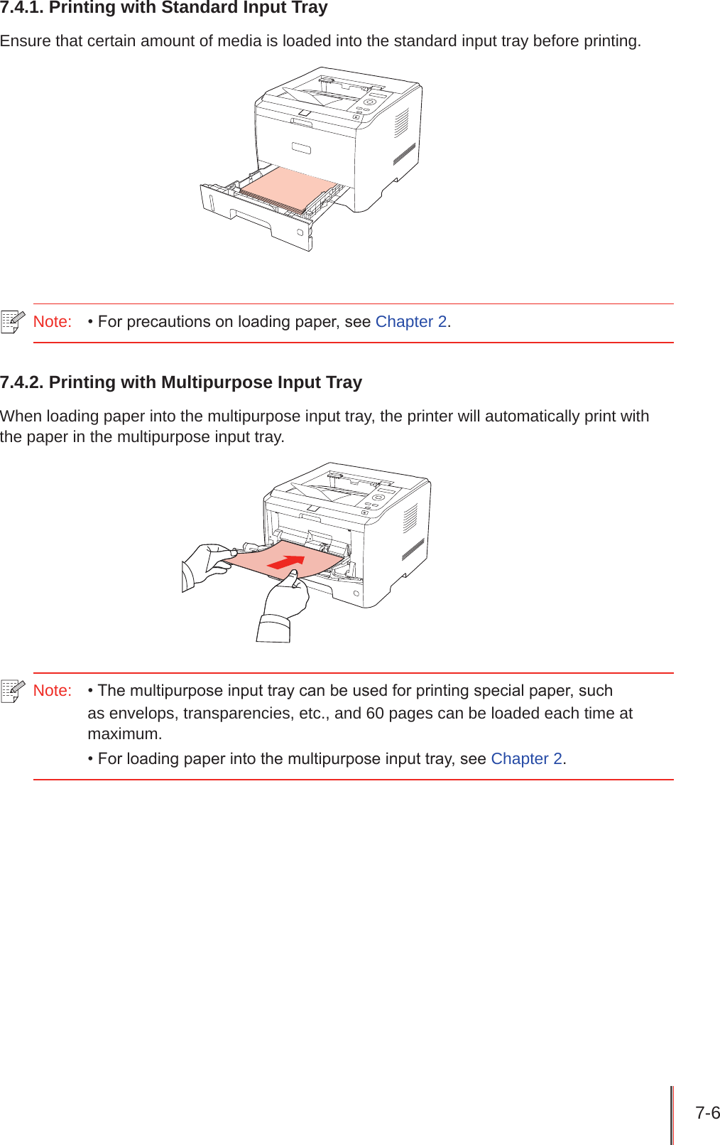 7-6 7.4.1. Printing with Standard Input TrayEnsure that certain amount of media is loaded into the standard input tray before printing.Note:  • For precautions on loading paper, see Chapter 2.7.4.2. Printing with Multipurpose Input TrayWhen loading paper into the multipurpose input tray, the printer will automatically print with the paper in the multipurpose input tray.Note:  • The multipurpose input tray can be used for printing special paper, such as envelops, transparencies, etc., and 60 pages can be loaded each time at maximum.• For loading paper into the multipurpose input tray, see Chapter 2.