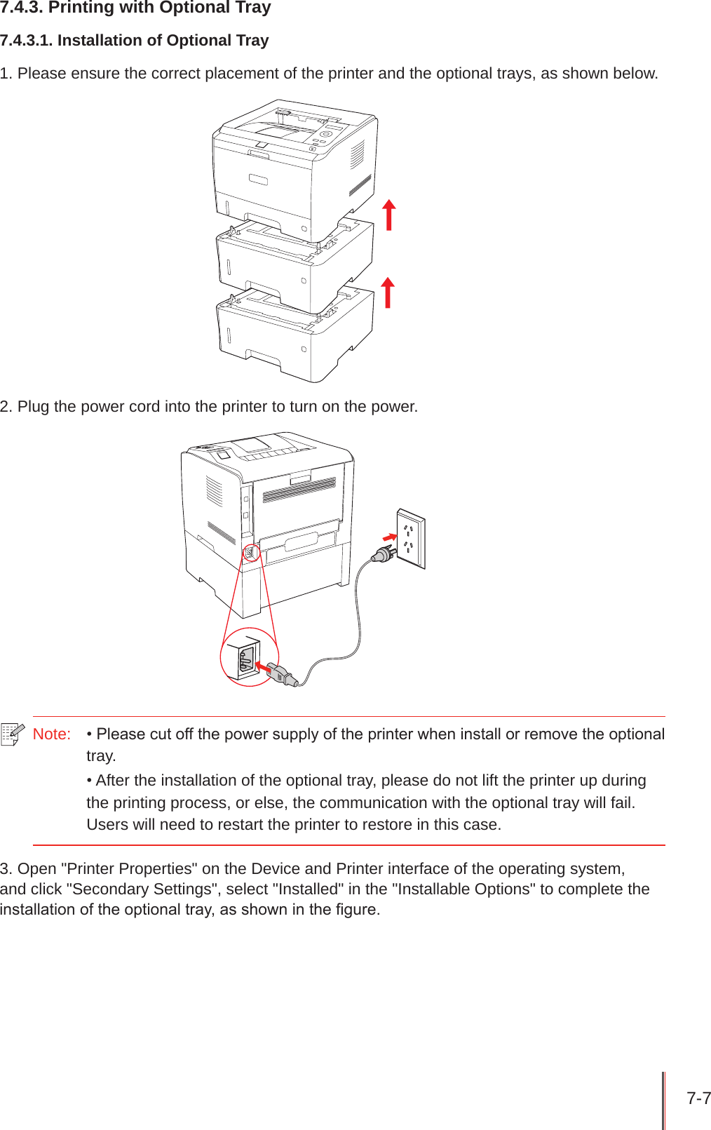 7-7 7.4.3. Printing with Optional Tray7.4.3.1. Installation of Optional Tray1. Please ensure the correct placement of the printer and the optional trays, as shown below.2. Plug the power cord into the printer to turn on the power.Note:  • Please cut off the power supply of the printer when install or remove the optional tray.• After the installation of the optional tray, please do not lift the printer up during the printing process, or else, the communication with the optional tray will fail.  Users will need to restart the printer to restore in this case.3. Open &quot;Printer Properties&quot; on the Device and Printer interface of the operating system, and click &quot;Secondary Settings&quot;, select &quot;Installed&quot; in the &quot;Installable Options&quot; to complete the installation of the optional tray, as shown in the gure.