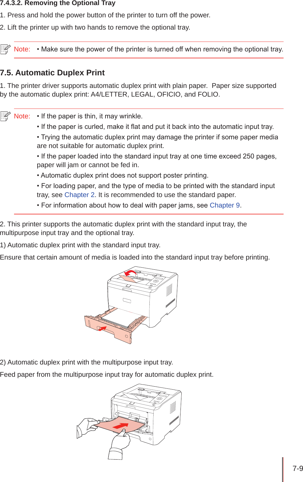 7-9 7.4.3.2. Removing the Optional Tray1. Press and hold the power button of the printer to turn off the power.2. Lift the printer up with two hands to remove the optional tray.Note:  • Make sure the power of the printer is turned off when removing the optional tray.7.5. Automatic Duplex Print1. The printer driver supports automatic duplex print with plain paper.  Paper size supported by the automatic duplex print: A4/LETTER, LEGAL, OFICIO, and FOLIO.Note:   • If the paper is thin, it may wrinkle.• If the paper is curled, make it flat and put it back into the automatic input tray.• Trying the automatic duplex print may damage the printer if some paper media are not suitable for automatic duplex print.• If the paper loaded into the standard input tray at one time exceed 250 pages, paper will jam or cannot be fed in.• Automatic duplex print does not support poster printing.• For loading paper, and the type of media to be printed with the standard input tray, see Chapter 2. It is recommended to use the standard paper.• For information about how to deal with paper jams, see Chapter 9.2. This printer supports the automatic duplex print with the standard input tray, the multipurpose input tray and the optional tray.1) Automatic duplex print with the standard input tray.Ensure that certain amount of media is loaded into the standard input tray before printing.2) Automatic duplex print with the multipurpose input tray. Feed paper from the multipurpose input tray for automatic duplex print. 