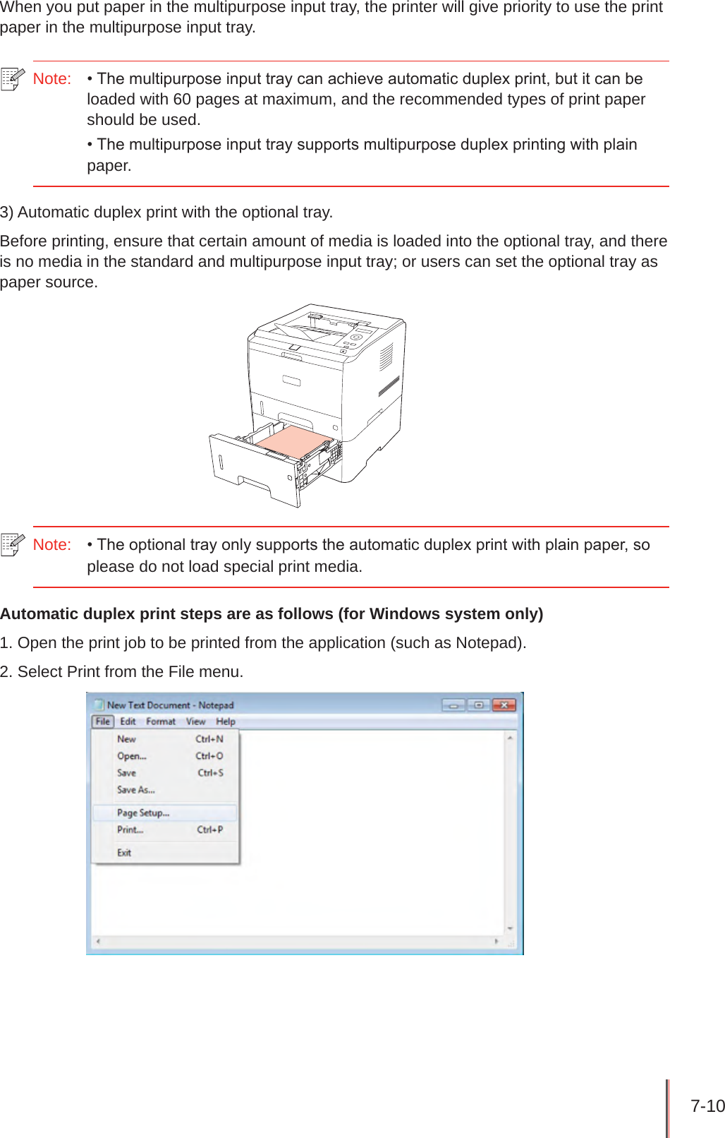 7-10 When you put paper in the multipurpose input tray, the printer will give priority to use the print paper in the multipurpose input tray.Note:   • The multipurpose input tray can achieve automatic duplex print, but it can be loaded with 60 pages at maximum, and the recommended types of print paper should be used.• The multipurpose input tray supports multipurpose duplex printing with plain paper.3) Automatic duplex print with the optional tray. Before printing, ensure that certain amount of media is loaded into the optional tray, and there is no media in the standard and multipurpose input tray; or users can set the optional tray as paper source. Note:  • The optional tray only supports the automatic duplex print with plain paper, so please do not load special print media.Automatic duplex print steps are as follows (for Windows system only)1. Open the print job to be printed from the application (such as Notepad).2. Select Print from the File menu.