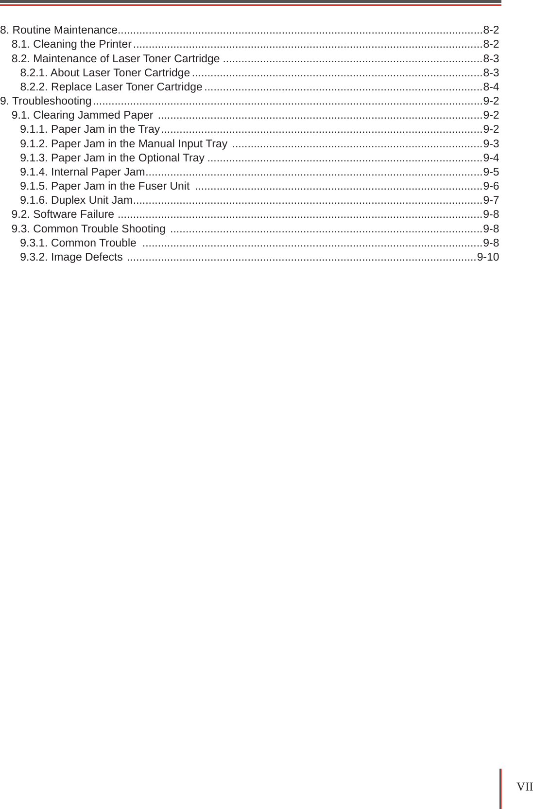 VII 8. Routine Maintenance......................................................................................................................8-28.1. Cleaning the Printer .................................................................................................................8-28.2. Maintenance of Laser Toner Cartridge ....................................................................................8-38.2.1. About Laser Toner Cartridge ..............................................................................................8-38.2.2. Replace Laser Toner Cartridge ..........................................................................................8-49. Troubleshooting ..............................................................................................................................9-29.1. Clearing Jammed Paper  .........................................................................................................9-29.1.1. Paper Jam in the Tray ........................................................................................................9-29.1.2. Paper Jam in the Manual Input Tray  .................................................................................9-39.1.3. Paper Jam in the Optional Tray .........................................................................................9-49.1.4. Internal Paper Jam .............................................................................................................9-59.1.5. Paper Jam in the Fuser Unit  .............................................................................................9-69.1.6. Duplex Unit Jam .................................................................................................................9-79.2. Software Failure  ......................................................................................................................9-89.3. Common Trouble Shooting  .....................................................................................................9-89.3.1. Common Trouble  ..............................................................................................................9-89.3.2. Image Defects  .................................................................................................................9-10