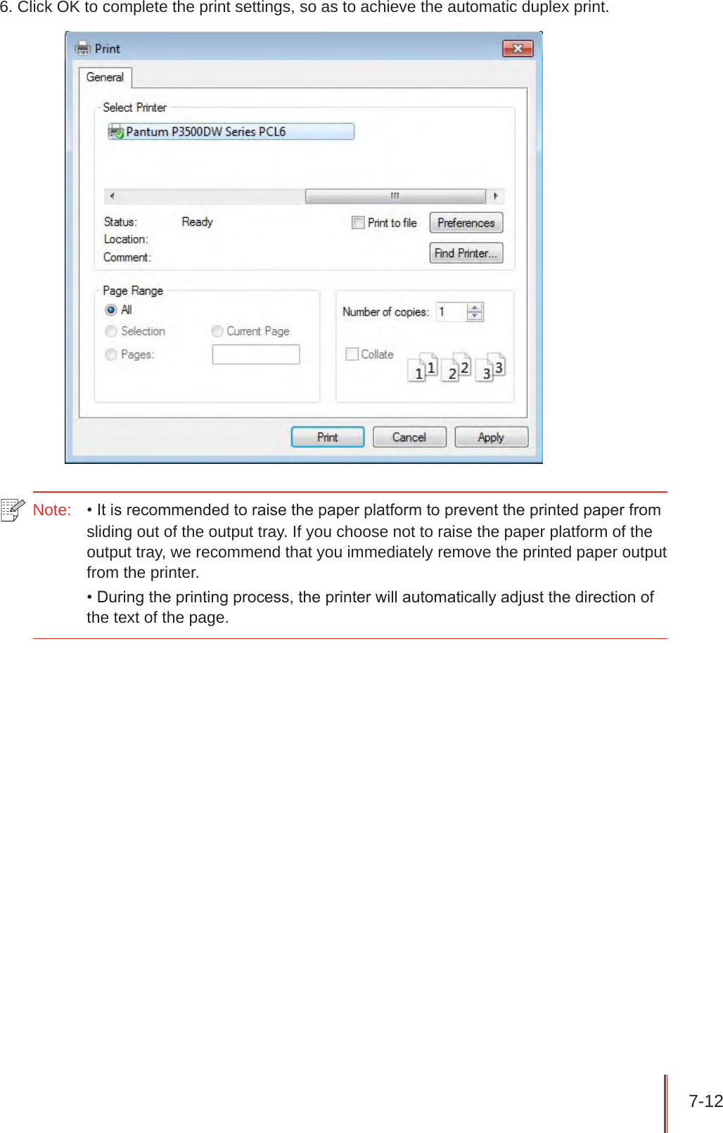 7-12 6. Click OK to complete the print settings, so as to achieve the automatic duplex print.Note:  • It is recommended to raise the paper platform to prevent the printed paper from sliding out of the output tray. If you choose not to raise the paper platform of the output tray, we recommend that you immediately remove the printed paper output from the printer.• During the printing process, the printer will automatically adjust the direction of the text of the page.