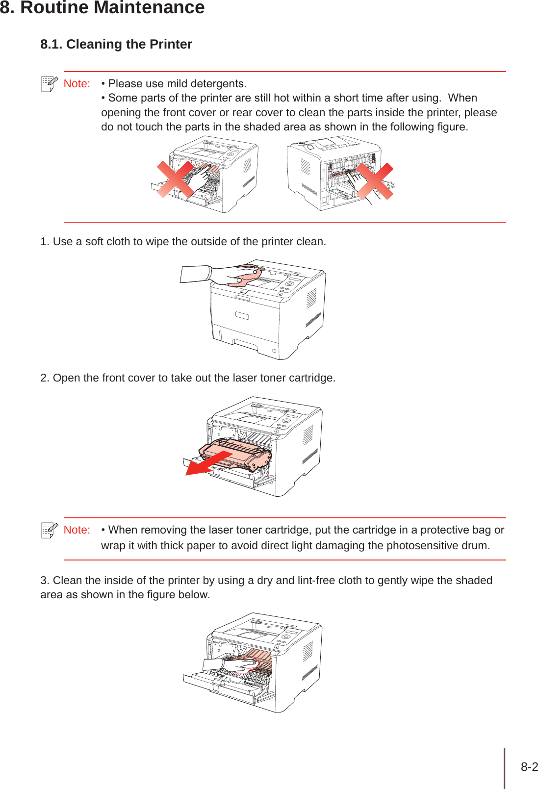 8-2 8. Routine Maintenance8.1. Cleaning the PrinterNote:   • Please use mild detergents.• Some parts of the printer are still hot within a short time after using.  When opening the front cover or rear cover to clean the parts inside the printer, please do not touch the parts in the shaded area as shown in the following gure.1. Use a soft cloth to wipe the outside of the printer clean.2. Open the front cover to take out the laser toner cartridge.Note:  • When removing the laser toner cartridge, put the cartridge in a protective bag or wrap it with thick paper to avoid direct light damaging the photosensitive drum.3. Clean the inside of the printer by using a dry and lint-free cloth to gently wipe the shaded area as shown in the gure below.