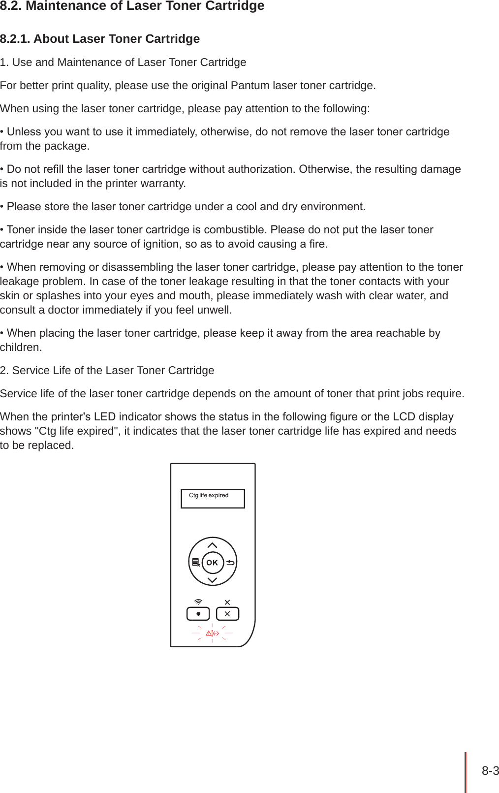 8-3 8.2. Maintenance of Laser Toner Cartridge8.2.1. About Laser Toner Cartridge1. Use and Maintenance of Laser Toner CartridgeFor better print quality, please use the original Pantum laser toner cartridge.When using the laser toner cartridge, please pay attention to the following:• Unless you want to use it immediately, otherwise, do not remove the laser toner cartridge from the package.• Do not rell the laser toner cartridge without authorization. Otherwise, the resulting damage is not included in the printer warranty.• Please store the laser toner cartridge under a cool and dry environment.• Toner inside the laser toner cartridge is combustible. Please do not put the laser toner cartridge near any source of ignition, so as to avoid causing a re.• When removing or disassembling the laser toner cartridge, please pay attention to the toner leakage problem. In case of the toner leakage resulting in that the toner contacts with your skin or splashes into your eyes and mouth, please immediately wash with clear water, and consult a doctor immediately if you feel unwell.• When placing the laser toner cartridge, please keep it away from the area reachable by children.2. Service Life of the Laser Toner CartridgeService life of the laser toner cartridge depends on the amount of toner that print jobs require.When the printer&apos;s LED indicator shows the status in the following gure or the LCD display shows &quot;Ctg life expired&quot;, it indicates that the laser toner cartridge life has expired and needs to be replaced.