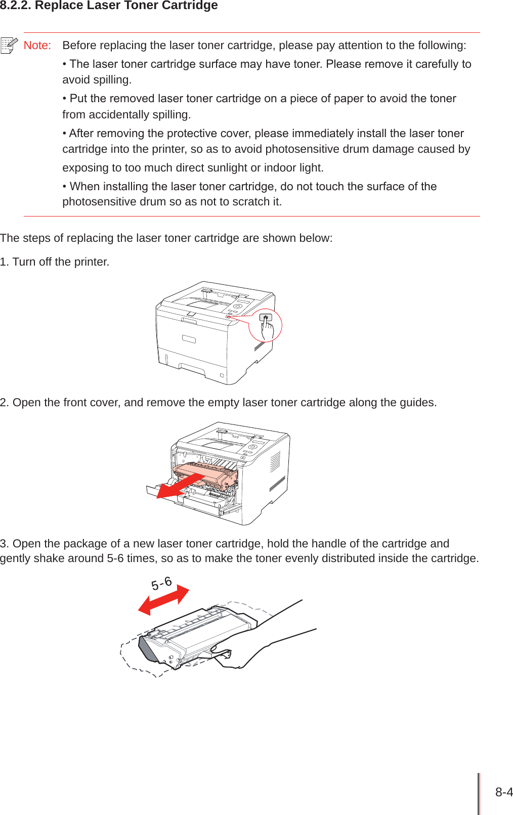 8-4 8.2.2. Replace Laser Toner CartridgeNote:   Before replacing the laser toner cartridge, please pay attention to the following:• The laser toner cartridge surface may have toner. Please remove it carefully to avoid spilling.• Put the removed laser toner cartridge on a piece of paper to avoid the toner from accidentally spilling.• After removing the protective cover, please immediately install the laser toner cartridge into the printer, so as to avoid photosensitive drum damage caused by exposing to too much direct sunlight or indoor light.• When installing the laser toner cartridge, do not touch the surface of the photosensitive drum so as not to scratch it.The steps of replacing the laser toner cartridge are shown below: 1. Turn off the printer.2. Open the front cover, and remove the empty laser toner cartridge along the guides.3. Open the package of a new laser toner cartridge, hold the handle of the cartridge and gently shake around 5-6 times, so as to make the toner evenly distributed inside the cartridge.