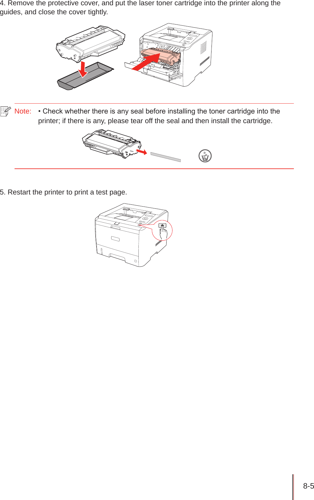 8-5 4. Remove the protective cover, and put the laser toner cartridge into the printer along the guides, and close the cover tightly.Note:  • Check whether there is any seal before installing the toner cartridge into the printer; if there is any, please tear off the seal and then install the cartridge.5. Restart the printer to print a test page.