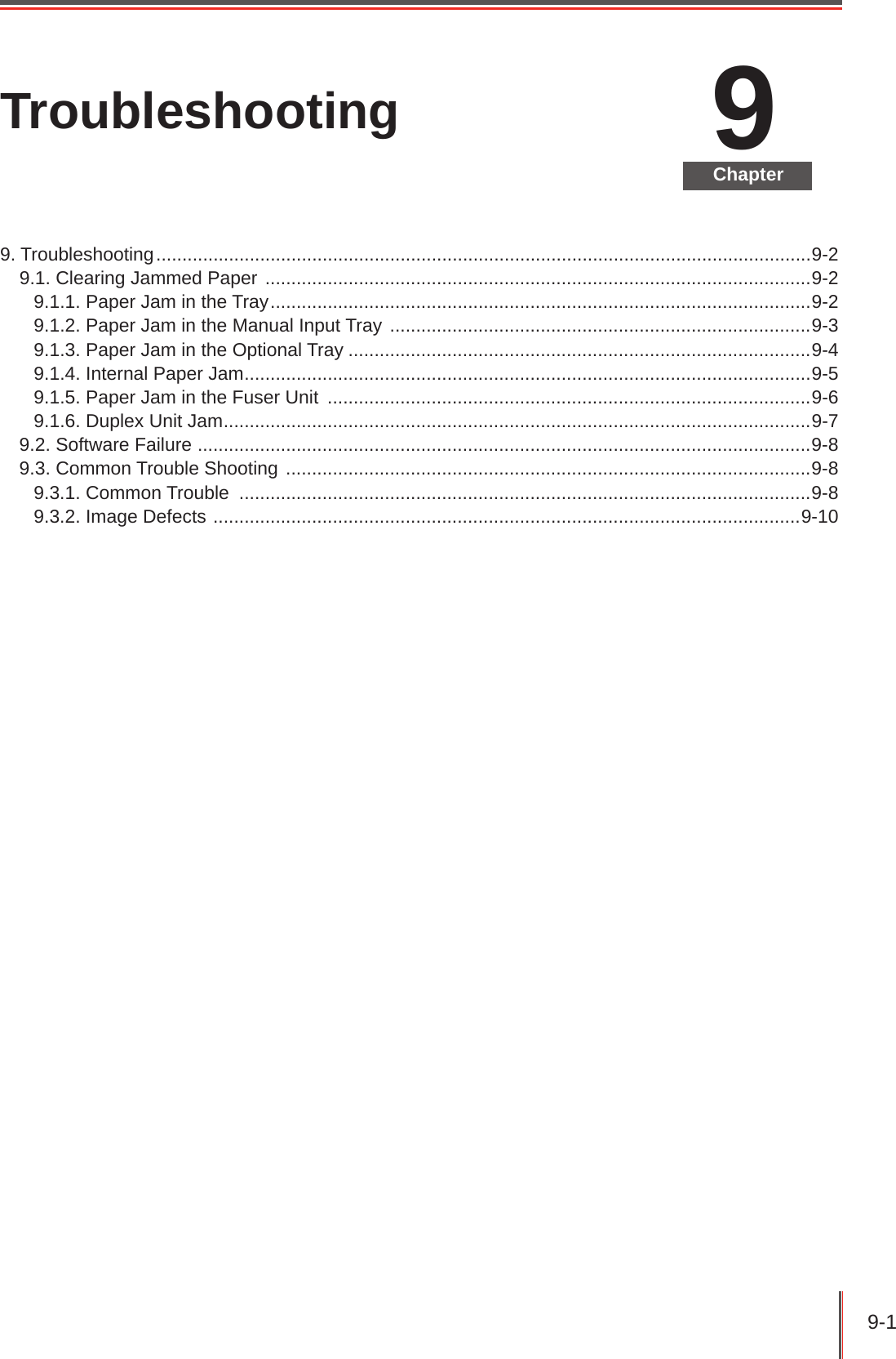 9-1 9ChapterTroubleshooting9. Troubleshooting ..............................................................................................................................9-29.1. Clearing Jammed Paper  .........................................................................................................9-29.1.1. Paper Jam in the Tray ........................................................................................................9-29.1.2. Paper Jam in the Manual Input Tray  .................................................................................9-39.1.3. Paper Jam in the Optional Tray .........................................................................................9-49.1.4. Internal Paper Jam .............................................................................................................9-59.1.5. Paper Jam in the Fuser Unit  .............................................................................................9-69.1.6. Duplex Unit Jam .................................................................................................................9-79.2. Software Failure  ......................................................................................................................9-89.3. Common Trouble Shooting  .....................................................................................................9-89.3.1. Common Trouble  ..............................................................................................................9-89.3.2. Image Defects  .................................................................................................................9-10