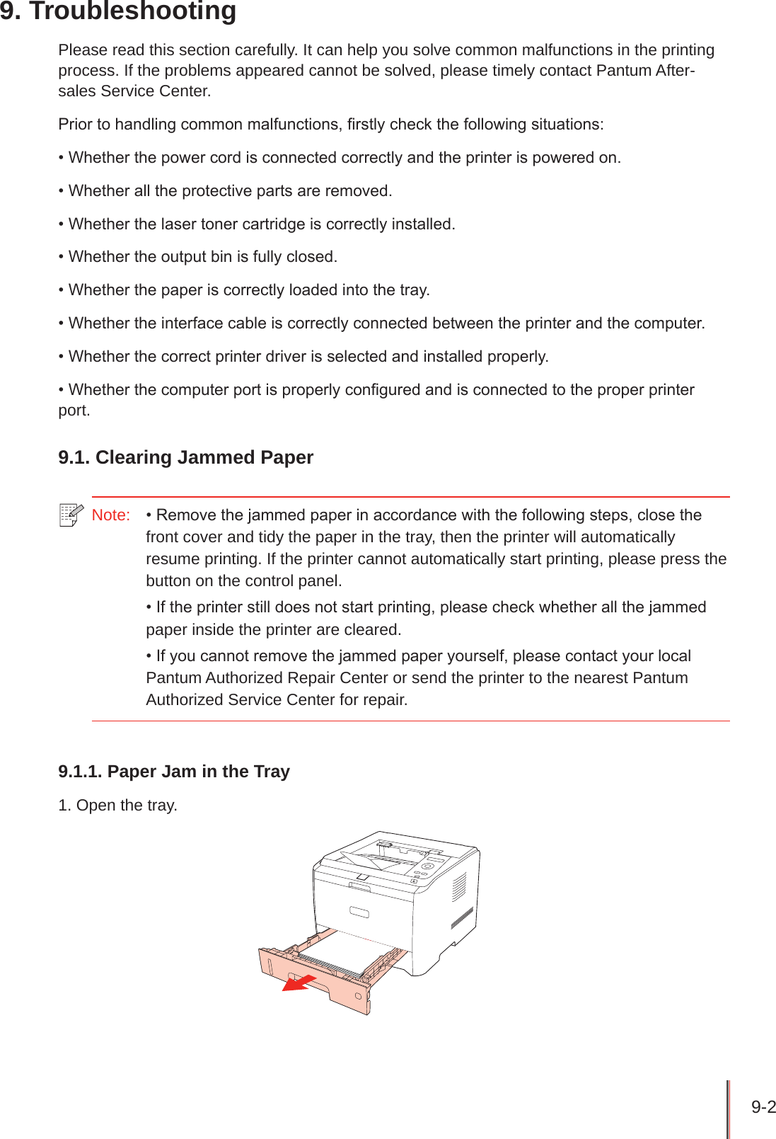 9-2 9. TroubleshootingPlease read this section carefully. It can help you solve common malfunctions in the printing process. If the problems appeared cannot be solved, please timely contact Pantum After-sales Service Center.Prior to handling common malfunctions, rstly check the following situations:• Whether the power cord is connected correctly and the printer is powered on.• Whether all the protective parts are removed.• Whether the laser toner cartridge is correctly installed.• Whether the output bin is fully closed.• Whether the paper is correctly loaded into the tray.• Whether the interface cable is correctly connected between the printer and the computer.• Whether the correct printer driver is selected and installed properly.• Whether the computer port is properly congured and is connected to the proper printer port.9.1. Clearing Jammed Paper Note:   • Remove the jammed paper in accordance with the following steps, close the front cover and tidy the paper in the tray, then the printer will automatically resume printing. If the printer cannot automatically start printing, please press the button on the control panel.• If the printer still does not start printing, please check whether all the jammed paper inside the printer are cleared. • If you cannot remove the jammed paper yourself, please contact your local Pantum Authorized Repair Center or send the printer to the nearest Pantum Authorized Service Center for repair.9.1.1. Paper Jam in the Tray1. Open the tray.