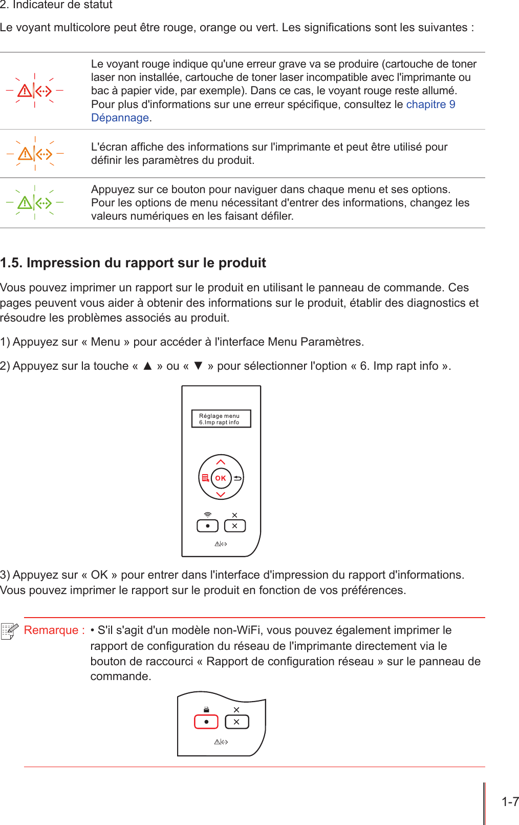1-7  2. Indicateur de statutLe voyant multicolore peut être rouge, orange ou vert. Les signications sont les suivantes :Le voyant rouge indique qu&apos;une erreur grave va se produire (cartouche de toner laser non installée, cartouche de toner laser incompatible avec l&apos;imprimante ou bac à papier vide, par exemple). Dans ce cas, le voyant rouge reste allumé.Pour plus d&apos;informations sur une erreur spécique, consultez le chapitre 9 Dépannage.L&apos;écran afche des informations sur l&apos;imprimante et peut être utilisé pour dénir les paramètres du produit.Appuyez sur ce bouton pour naviguer dans chaque menu et ses options.Pour les options de menu nécessitant d&apos;entrer des informations, changez les valeurs numériques en les faisant déler.1.5. Impression du rapport sur le produitVous pouvez imprimer un rapport sur le produit en utilisant le panneau de commande. Ces pages peuvent vous aider à obtenir des informations sur le produit, établir des diagnostics et résoudre les problèmes associés au produit.1) Appuyez sur « Menu » pour accéder à l&apos;interface Menu Paramètres.2) Appuyez sur la touche « ▲ » ou « ▼ » pour sélectionner l&apos;option « 6. Imp rapt info ».3) Appuyez sur « OK » pour entrer dans l&apos;interface d&apos;impression du rapport d&apos;informations. Vous pouvez imprimer le rapport sur le produit en fonction de vos préférences.Remarque :  • S&apos;il s&apos;agit d&apos;un modèle non-WiFi, vous pouvez également imprimer le rapport de conguration du réseau de l&apos;imprimante directement via le bouton de raccourci « Rapport de conguration réseau » sur le panneau de commande.
