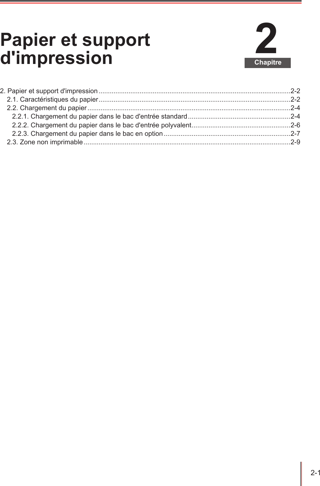 2-1  2ChapitrePapier et support d&apos;impression2. Papier et support d&apos;impression .......................................................................................................2-22.1. Caractéristiques du papier .......................................................................................................2-22.2. Chargement du papier .............................................................................................................2-42.2.1. Chargement du papier dans le bac d&apos;entrée standard .......................................................2-42.2.2. Chargement du papier dans le bac d&apos;entrée polyvalent ..................................................... 2-62.2.3. Chargement du papier dans le bac en option ....................................................................2-72.3. Zone non imprimable ...............................................................................................................2-9