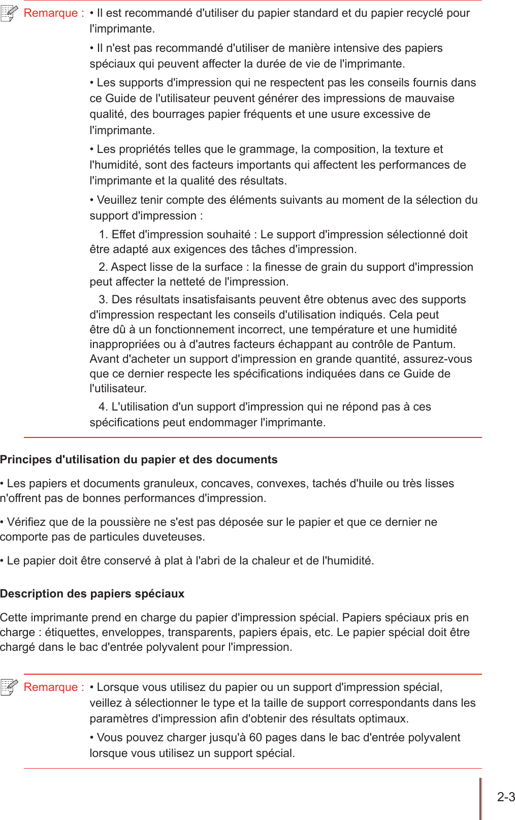 2-3  Remarque :  • Il est recommandé d&apos;utiliser du papier standard et du papier recyclé pour l&apos;imprimante.• Il n&apos;est pas recommandé d&apos;utiliser de manière intensive des papiers spéciaux qui peuvent affecter la durée de vie de l&apos;imprimante.• Les supports d&apos;impression qui ne respectent pas les conseils fournis dans ce Guide de l&apos;utilisateur peuvent générer des impressions de mauvaise qualité, des bourrages papier fréquents et une usure excessive de l&apos;imprimante.• Les propriétés telles que le grammage, la composition, la texture et l&apos;humidité, sont des facteurs importants qui affectent les performances de l&apos;imprimante et la qualité des résultats.• Veuillez tenir compte des éléments suivants au moment de la sélection du support d&apos;impression :1. Effet d&apos;impression souhaité : Le support d&apos;impression sélectionné doit être adapté aux exigences des tâches d&apos;impression.2. Aspect lisse de la surface : la nesse de grain du support d&apos;impression peut affecter la netteté de l&apos;impression.3. Des résultats insatisfaisants peuvent être obtenus avec des supports d&apos;impression respectant les conseils d&apos;utilisation indiqués. Cela peut être dû à un fonctionnement incorrect, une température et une humidité inappropriées ou à d&apos;autres facteurs échappant au contrôle de Pantum. Avant d&apos;acheter un support d&apos;impression en grande quantité, assurez-vous que ce dernier respecte les spécications indiquées dans ce Guide de l&apos;utilisateur.4. L&apos;utilisation d&apos;un support d&apos;impression qui ne répond pas à ces spécifications peut endommager l&apos;imprimante.Principes d&apos;utilisation du papier et des documents• Les papiers et documents granuleux, concaves, convexes, tachés d&apos;huile ou très lisses n&apos;offrent pas de bonnes performances d&apos;impression.• Vériez que de la poussière ne s&apos;est pas déposée sur le papier et que ce dernier ne comporte pas de particules duveteuses.• Le papier doit être conservé à plat à l&apos;abri de la chaleur et de l&apos;humidité.Description des papiers spéciauxCette imprimante prend en charge du papier d&apos;impression spécial. Papiers spéciaux pris en charge : étiquettes, enveloppes, transparents, papiers épais, etc. Le papier spécial doit être chargé dans le bac d&apos;entrée polyvalent pour l&apos;impression.Remarque :  • Lorsque vous utilisez du papier ou un support d&apos;impression spécial, veillez à sélectionner le type et la taille de support correspondants dans les paramètres d&apos;impression afin d&apos;obtenir des résultats optimaux.• Vous pouvez charger jusqu&apos;à 60 pages dans le bac d&apos;entrée polyvalent lorsque vous utilisez un support spécial.