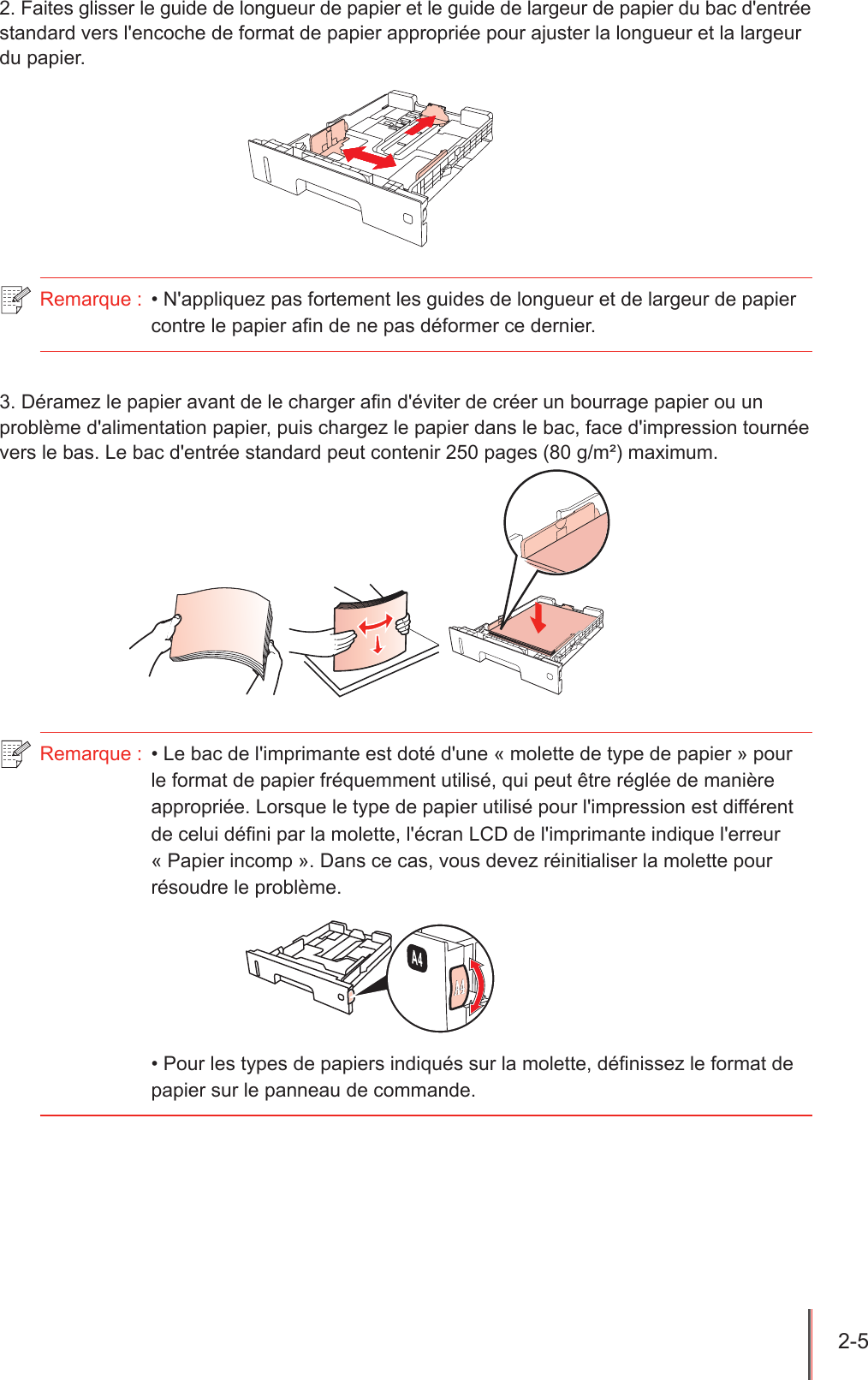 2-5  2. Faites glisser le guide de longueur de papier et le guide de largeur de papier du bac d&apos;entrée standard vers l&apos;encoche de format de papier appropriée pour ajuster la longueur et la largeur du papier.Remarque :  • N&apos;appliquez pas fortement les guides de longueur et de largeur de papier contre le papier afin de ne pas déformer ce dernier.3. Déramez le papier avant de le charger an d&apos;éviter de créer un bourrage papier ou un problème d&apos;alimentation papier, puis chargez le papier dans le bac, face d&apos;impression tournée vers le bas. Le bac d&apos;entrée standard peut contenir 250 pages (80 g/m²) maximum.   Remarque :  • Le bac de l&apos;imprimante est doté d&apos;une « molette de type de papier » pour le format de papier fréquemment utilisé, qui peut être réglée de manière appropriée. Lorsque le type de papier utilisé pour l&apos;impression est différent de celui défini par la molette, l&apos;écran LCD de l&apos;imprimante indique l&apos;erreur « Papier incomp ». Dans ce cas, vous devez réinitialiser la molette pour résoudre le problème. • Pour les types de papiers indiqués sur la molette, définissez le format de papier sur le panneau de commande.