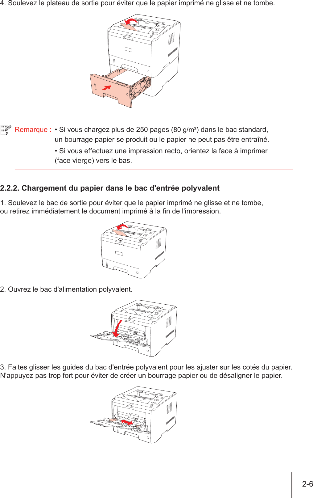 2-6  4. Soulevez le plateau de sortie pour éviter que le papier imprimé ne glisse et ne tombe.Remarque :  • Si vous chargez plus de 250 pages (80 g/m²) dans le bac standard,  un bourrage papier se produit ou le papier ne peut pas être entraîné.• Si vous effectuez une impression recto, orientez la face à imprimer  (face vierge) vers le bas.2.2.2. Chargement du papier dans le bac d&apos;entrée polyvalent1. Soulevez le bac de sortie pour éviter que le papier imprimé ne glisse et ne tombe,  ou retirez immédiatement le document imprimé à la n de l&apos;impression.2. Ouvrez le bac d&apos;alimentation polyvalent.3. Faites glisser les guides du bac d&apos;entrée polyvalent pour les ajuster sur les cotés du papier. N&apos;appuyez pas trop fort pour éviter de créer un bourrage papier ou de désaligner le papier.