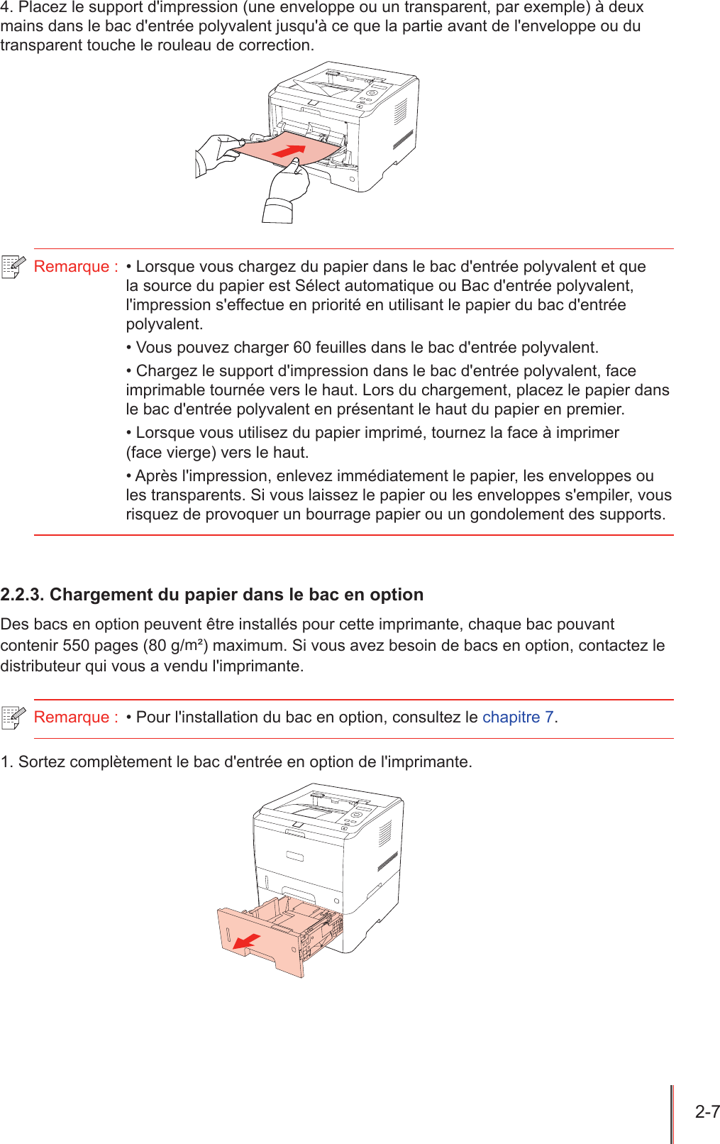 2-7  4. Placez le support d&apos;impression (une enveloppe ou un transparent, par exemple) à deux mains dans le bac d&apos;entrée polyvalent jusqu&apos;à ce que la partie avant de l&apos;enveloppe ou du transparent touche le rouleau de correction.Remarque :  • Lorsque vous chargez du papier dans le bac d&apos;entrée polyvalent et que la source du papier est Sélect automatique ou Bac d&apos;entrée polyvalent, l&apos;impression s&apos;effectue en priorité en utilisant le papier du bac d&apos;entrée polyvalent.• Vous pouvez charger 60 feuilles dans le bac d&apos;entrée polyvalent.• Chargez le support d&apos;impression dans le bac d&apos;entrée polyvalent, face imprimable tournée vers le haut. Lors du chargement, placez le papier dans le bac d&apos;entrée polyvalent en présentant le haut du papier en premier.• Lorsque vous utilisez du papier imprimé, tournez la face à imprimer  (face vierge) vers le haut.• Après l&apos;impression, enlevez immédiatement le papier, les enveloppes ou les transparents. Si vous laissez le papier ou les enveloppes s&apos;empiler, vous risquez de provoquer un bourrage papier ou un gondolement des supports.2.2.3. Chargement du papier dans le bac en optionDes bacs en option peuvent être installés pour cette imprimante, chaque bac pouvant contenir 550 pages (80 g/m²) maximum. Si vous avez besoin de bacs en option, contactez le distributeur qui vous a vendu l&apos;imprimante.Remarque :  • Pour l&apos;installation du bac en option, consultez le chapitre 7.1. Sortez complètement le bac d&apos;entrée en option de l&apos;imprimante.