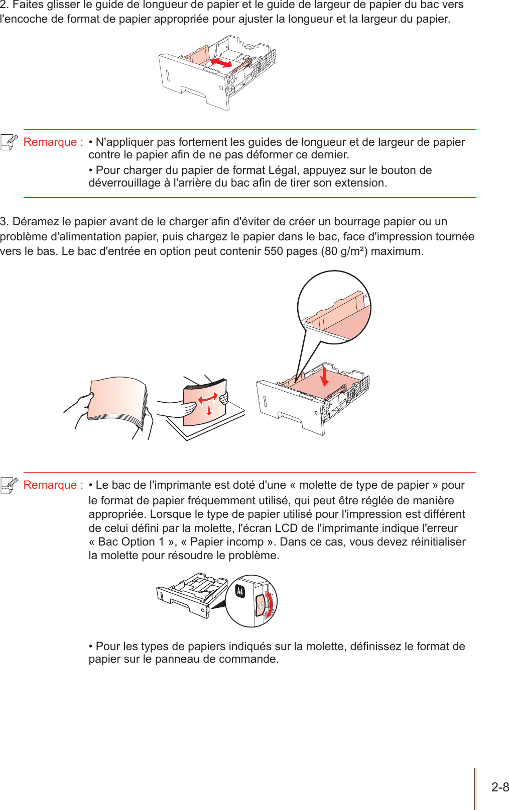 2-8  2. Faites glisser le guide de longueur de papier et le guide de largeur de papier du bac vers l&apos;encoche de format de papier appropriée pour ajuster la longueur et la largeur du papier.Remarque :  • N&apos;appliquer pas fortement les guides de longueur et de largeur de papier contre le papier an de ne pas déformer ce dernier.• Pour charger du papier de format Légal, appuyez sur le bouton de déverrouillage à l&apos;arrière du bac afin de tirer son extension.3. Déramez le papier avant de le charger an d&apos;éviter de créer un bourrage papier ou un problème d&apos;alimentation papier, puis chargez le papier dans le bac, face d&apos;impression tournée vers le bas. Le bac d&apos;entrée en option peut contenir 550 pages (80 g/m²) maximum.   Remarque :  • Le bac de l&apos;imprimante est doté d&apos;une « molette de type de papier » pour le format de papier fréquemment utilisé, qui peut être réglée de manière appropriée. Lorsque le type de papier utilisé pour l&apos;impression est différent de celui défini par la molette, l&apos;écran LCD de l&apos;imprimante indique l&apos;erreur « Bac Option 1 », « Papier incomp ». Dans ce cas, vous devez réinitialiser la molette pour résoudre le problème. • Pour les types de papiers indiqués sur la molette, définissez le format de papier sur le panneau de commande.