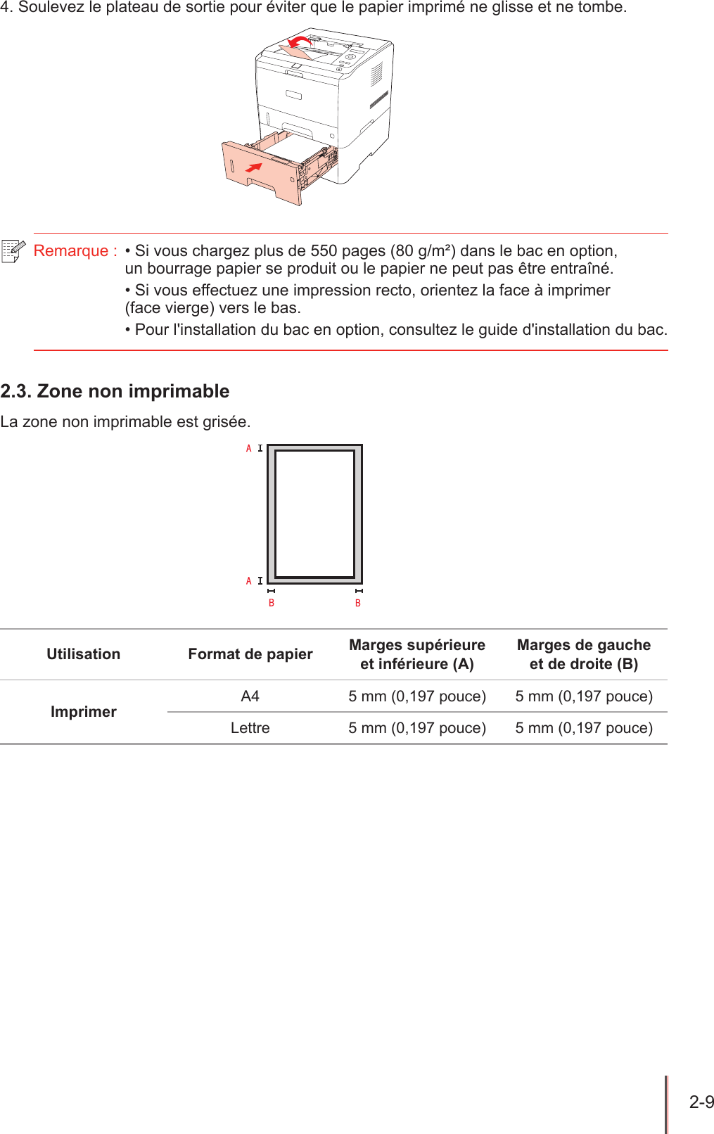 2-9  4. Soulevez le plateau de sortie pour éviter que le papier imprimé ne glisse et ne tombe.Remarque :  • Si vous chargez plus de 550 pages (80 g/m²) dans le bac en option,  un bourrage papier se produit ou le papier ne peut pas être entraîné.• Si vous effectuez une impression recto, orientez la face à imprimer  (face vierge) vers le bas.• Pour l&apos;installation du bac en option, consultez le guide d&apos;installation du bac.2.3. Zone non imprimableLa zone non imprimable est grisée.Utilisation Format de papier Marges supérieure et inférieure (A)Marges de gauche et de droite (B)Imprimer A4 5 mm (0,197 pouce) 5 mm (0,197 pouce)Lettre 5 mm (0,197 pouce) 5 mm (0,197 pouce)