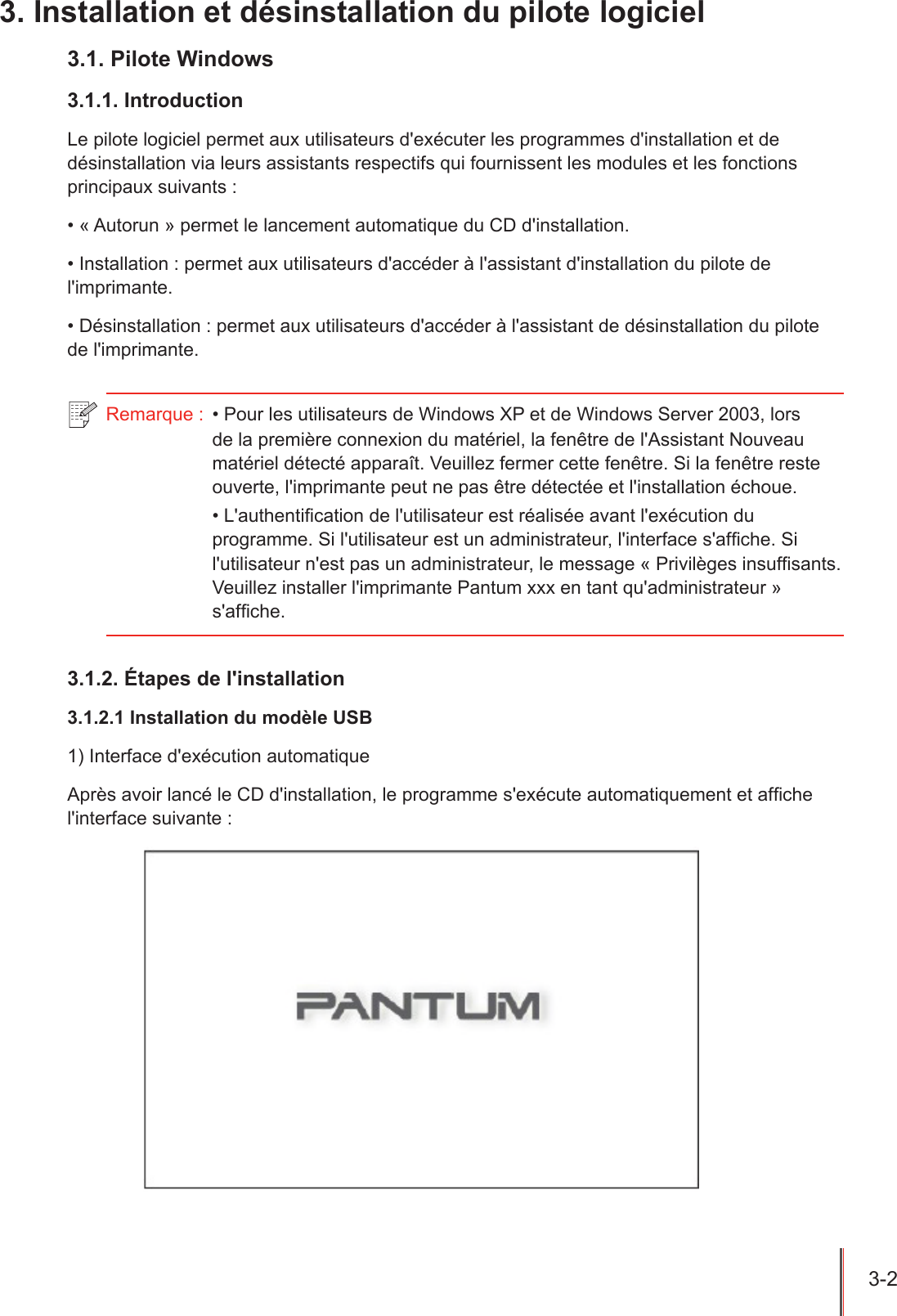 3-2  3. Installation et désinstallation du pilote logiciel3.1. Pilote Windows3.1.1. IntroductionLe pilote logiciel permet aux utilisateurs d&apos;exécuter les programmes d&apos;installation et de désinstallation via leurs assistants respectifs qui fournissent les modules et les fonctions principaux suivants :• « Autorun » permet le lancement automatique du CD d&apos;installation.• Installation : permet aux utilisateurs d&apos;accéder à l&apos;assistant d&apos;installation du pilote de l&apos;imprimante.• Désinstallation : permet aux utilisateurs d&apos;accéder à l&apos;assistant de désinstallation du pilote de l&apos;imprimante.Remarque :  • Pour les utilisateurs de Windows XP et de Windows Server 2003, lors de la première connexion du matériel, la fenêtre de l&apos;Assistant Nouveau matériel détecté apparaît. Veuillez fermer cette fenêtre. Si la fenêtre reste ouverte, l&apos;imprimante peut ne pas être détectée et l&apos;installation échoue.• L&apos;authentication de l&apos;utilisateur est réalisée avant l&apos;exécution du programme. Si l&apos;utilisateur est un administrateur, l&apos;interface s&apos;afche. Si l&apos;utilisateur n&apos;est pas un administrateur, le message « Privilèges insufsants. Veuillez installer l&apos;imprimante Pantum xxx en tant qu&apos;administrateur » s&apos;afche.3.1.2. Étapes de l&apos;installation3.1.2.1 Installation du modèle USB1) Interface d&apos;exécution automatiqueAprès avoir lancé le CD d&apos;installation, le programme s&apos;exécute automatiquement et afche l&apos;interface suivante :