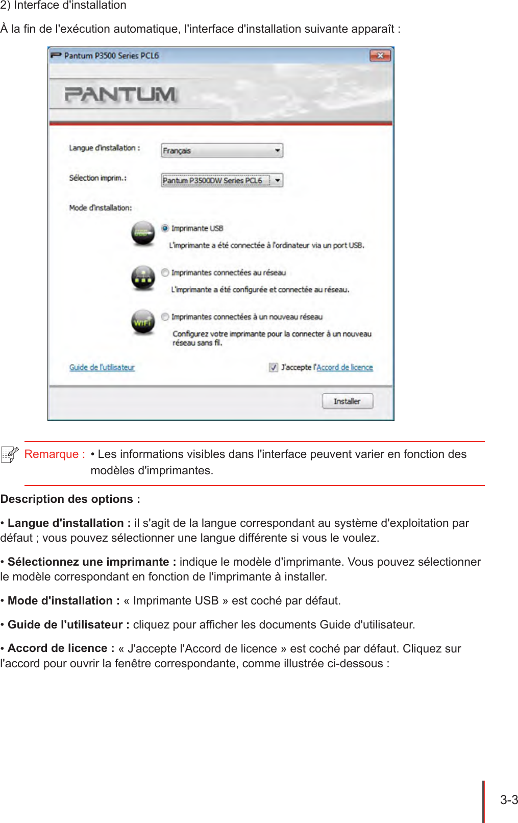 3-3  2) Interface d&apos;installationÀ la n de l&apos;exécution automatique, l&apos;interface d&apos;installation suivante apparaît :Remarque :  • Les informations visibles dans l&apos;interface peuvent varier en fonction des modèles d&apos;imprimantes.  Description des options :• Langue d&apos;installation : il s&apos;agit de la langue correspondant au système d&apos;exploitation par défaut ; vous pouvez sélectionner une langue différente si vous le voulez.• Sélectionnez une imprimante : indique le modèle d&apos;imprimante. Vous pouvez sélectionner le modèle correspondant en fonction de l&apos;imprimante à installer.• Mode d&apos;installation : « Imprimante USB » est coché par défaut.• Guide de l&apos;utilisateur : cliquez pour afcher les documents Guide d&apos;utilisateur.• Accord de licence : « J&apos;accepte l&apos;Accord de licence » est coché par défaut. Cliquez sur l&apos;accord pour ouvrir la fenêtre correspondante, comme illustrée ci-dessous : 