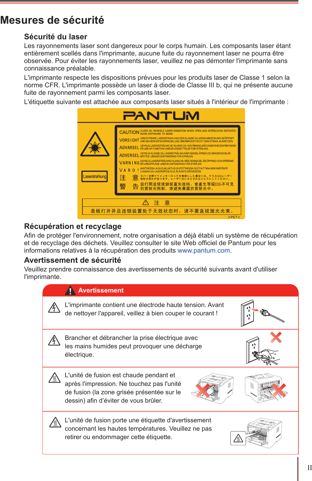 II Mesures de sécuritéSécurité du laser Les rayonnements laser sont dangereux pour le corps humain. Les composants laser étant entièrement scellés dans l&apos;imprimante, aucune fuite du rayonnement laser ne pourra être observée. Pour éviter les rayonnements laser, veuillez ne pas démonter l&apos;imprimante sans connaissance préalable.L&apos;imprimante respecte les dispositions prévues pour les produits laser de Classe 1 selon la norme CFR. L&apos;imprimante possède un laser à diode de Classe III b, qui ne présente aucune fuite de rayonnement parmi les composants laser.L&apos;étiquette suivante est attachée aux composants laser situés à l&apos;intérieur de l&apos;imprimante :Récupération et recyclageAn de protéger l&apos;environnement, notre organisation a déjà établi un système de récupération et de recyclage des déchets. Veuillez consulter le site Web ofciel de Pantum pour les informations relatives à la récupération des produits www.pantum.com.Avertissement de sécuritéVeuillez prendre connaissance des avertissements de sécurité suivants avant d&apos;utiliser l&apos;imprimante.L&apos;imprimante contient une électrode haute tension. Avant de nettoyer l&apos;appareil, veillez à bien couper le courant !Brancher et débrancher la prise électrique avec les mains humides peut provoquer une décharge électrique. L&apos;unité de fusion porte une étiquette d&apos;avertissement concernant les hautes températures. Veuillez ne pas retirer ou endommager cette étiquette.L&apos;unité de fusion est chaude pendant et après l&apos;impression. Ne touchez pas l&apos;unité de fusion (la zone grisée présentée sur le dessin) an d’éviter de vous brûler.Avertissement