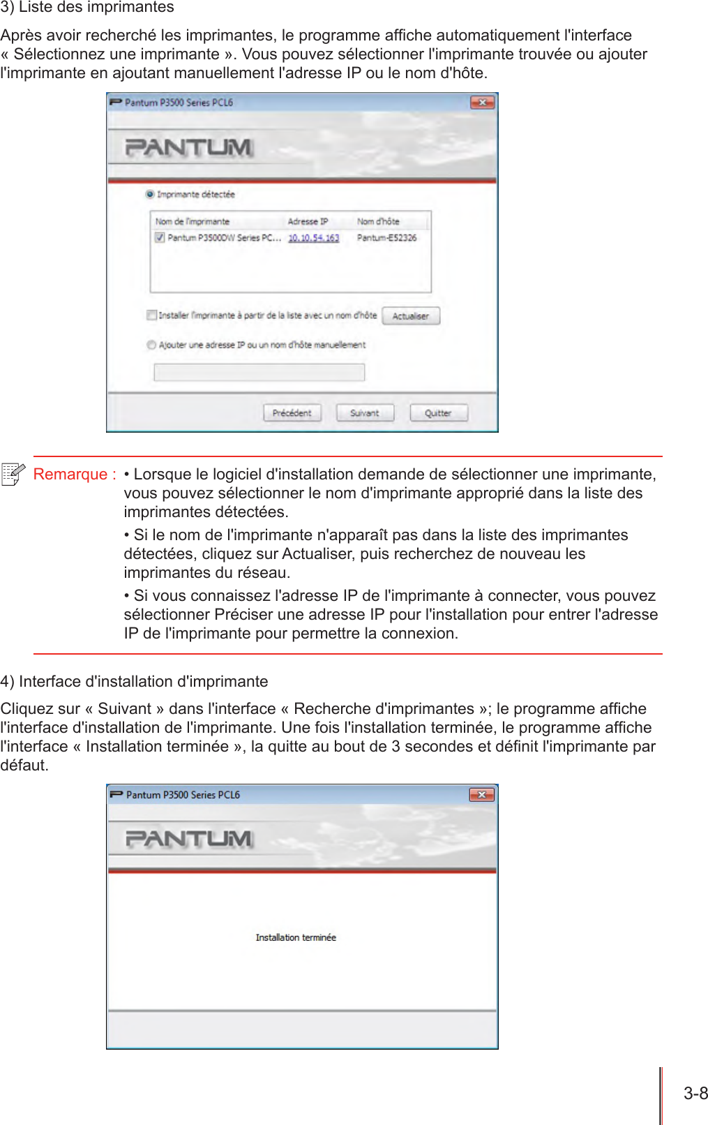 3-8  3) Liste des imprimantesAprès avoir recherché les imprimantes, le programme afche automatiquement l&apos;interface « Sélectionnez une imprimante ». Vous pouvez sélectionner l&apos;imprimante trouvée ou ajouter l&apos;imprimante en ajoutant manuellement l&apos;adresse IP ou le nom d&apos;hôte.Remarque :  • Lorsque le logiciel d&apos;installation demande de sélectionner une imprimante, vous pouvez sélectionner le nom d&apos;imprimante approprié dans la liste des imprimantes détectées.• Si le nom de l&apos;imprimante n&apos;apparaît pas dans la liste des imprimantes détectées, cliquez sur Actualiser, puis recherchez de nouveau les imprimantes du réseau.• Si vous connaissez l&apos;adresse IP de l&apos;imprimante à connecter, vous pouvez sélectionner Préciser une adresse IP pour l&apos;installation pour entrer l&apos;adresse IP de l&apos;imprimante pour permettre la connexion.4) Interface d&apos;installation d&apos;imprimanteCliquez sur « Suivant » dans l&apos;interface « Recherche d&apos;imprimantes »; le programme afche l&apos;interface d&apos;installation de l&apos;imprimante. Une fois l&apos;installation terminée, le programme afche l&apos;interface « Installation terminée », la quitte au bout de 3 secondes et dénit l&apos;imprimante par défaut. 