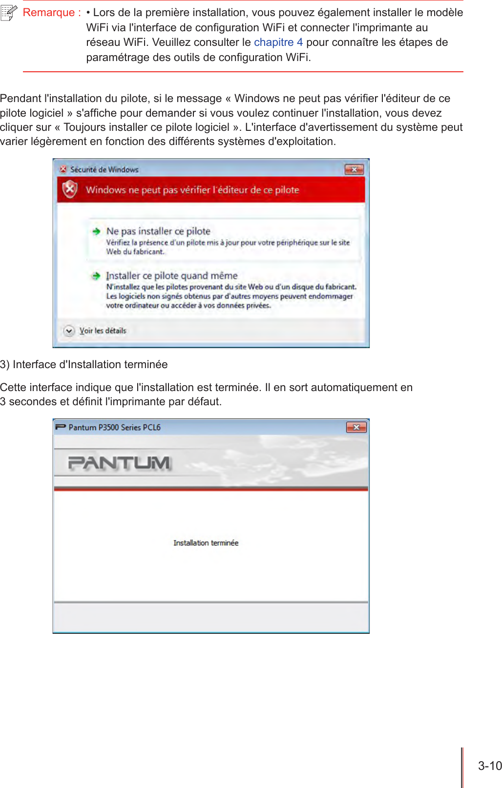 3-10  Remarque :  • Lors de la première installation, vous pouvez également installer le modèle WiFi via l&apos;interface de conguration WiFi et connecter l&apos;imprimante au réseau WiFi. Veuillez consulter le chapitre 4 pour connaître les étapes de paramétrage des outils de configuration WiFi.Pendant l&apos;installation du pilote, si le message « Windows ne peut pas vérier l&apos;éditeur de ce pilote logiciel » s&apos;afche pour demander si vous voulez continuer l&apos;installation, vous devez cliquer sur « Toujours installer ce pilote logiciel ». L&apos;interface d&apos;avertissement du système peut varier légèrement en fonction des différents systèmes d&apos;exploitation.3) Interface d&apos;Installation terminéeCette interface indique que l&apos;installation est terminée. Il en sort automatiquement en  3 secondes et dénit l&apos;imprimante par défaut.