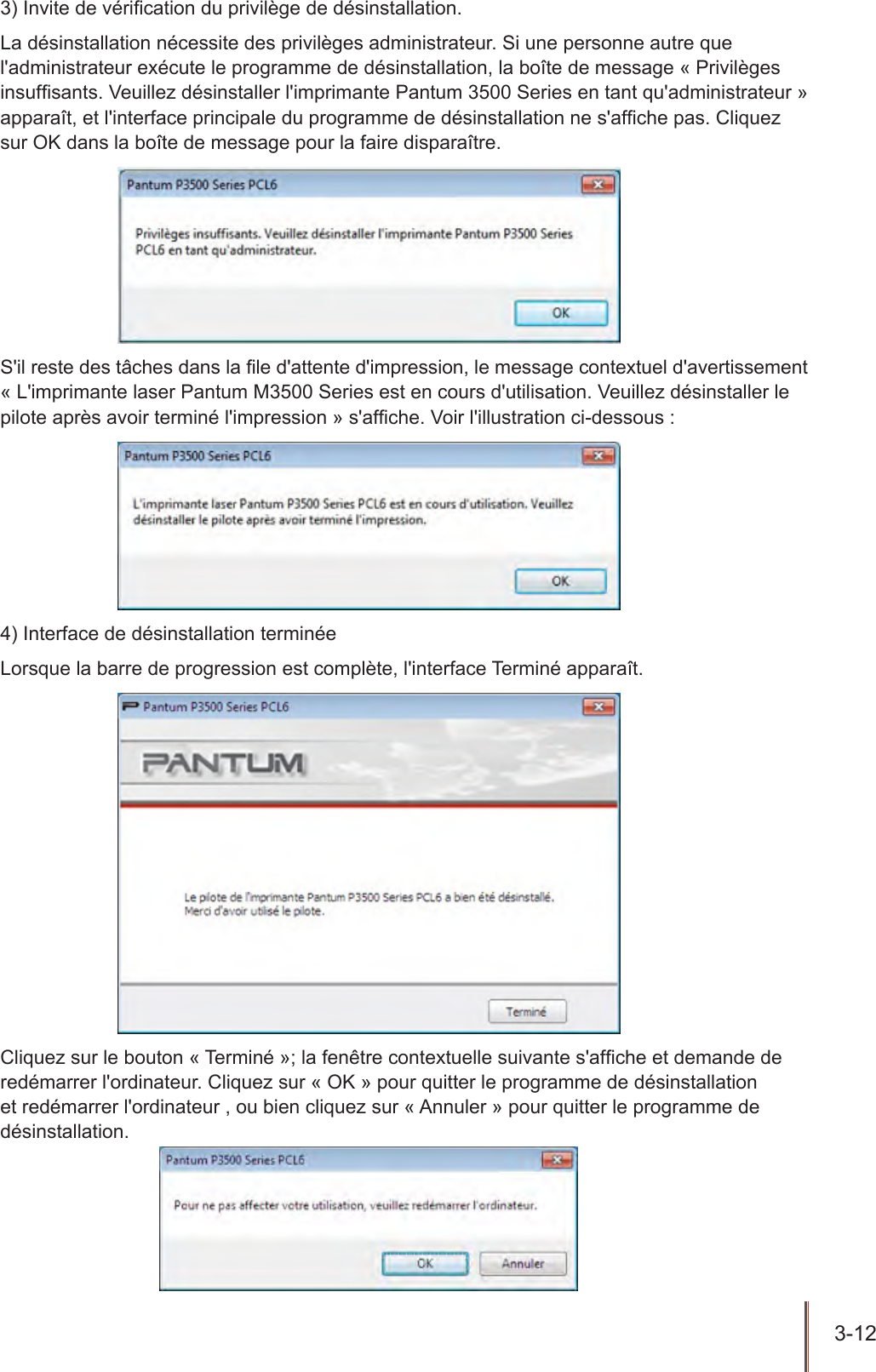 3-12  3) Invite de vérication du privilège de désinstallation.La désinstallation nécessite des privilèges administrateur. Si une personne autre que l&apos;administrateur exécute le programme de désinstallation, la boîte de message « Privilèges insufsants. Veuillez désinstaller l&apos;imprimante Pantum 3500 Series en tant qu&apos;administrateur » apparaît, et l&apos;interface principale du programme de désinstallation ne s&apos;afche pas. Cliquez sur OK dans la boîte de message pour la faire disparaître.S&apos;il reste des tâches dans la le d&apos;attente d&apos;impression, le message contextuel d&apos;avertissement « L&apos;imprimante laser Pantum M3500 Series est en cours d&apos;utilisation. Veuillez désinstaller le pilote après avoir terminé l&apos;impression » s&apos;afche. Voir l&apos;illustration ci-dessous :4) Interface de désinstallation terminéeLorsque la barre de progression est complète, l&apos;interface Terminé apparaît.Cliquez sur le bouton « Terminé »; la fenêtre contextuelle suivante s&apos;afche et demande de redémarrer l&apos;ordinateur. Cliquez sur « OK » pour quitter le programme de désinstallation et redémarrer l&apos;ordinateur , ou bien cliquez sur « Annuler » pour quitter le programme de désinstallation.
