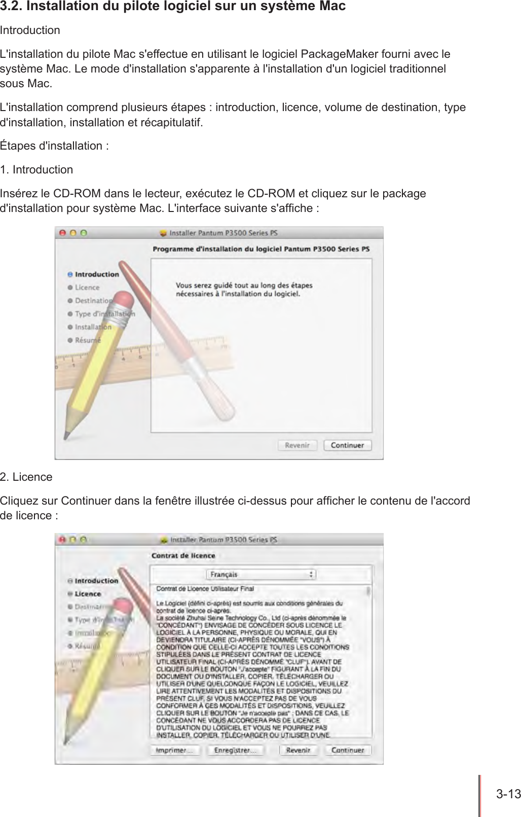 3-13  3.2. Installation du pilote logiciel sur un système MacIntroductionL&apos;installation du pilote Mac s&apos;effectue en utilisant le logiciel PackageMaker fourni avec le système Mac. Le mode d&apos;installation s&apos;apparente à l&apos;installation d&apos;un logiciel traditionnel  sous Mac.L&apos;installation comprend plusieurs étapes : introduction, licence, volume de destination, type d&apos;installation, installation et récapitulatif.Étapes d&apos;installation :1. IntroductionInsérez le CD-ROM dans le lecteur, exécutez le CD-ROM et cliquez sur le package d&apos;installation pour système Mac. L&apos;interface suivante s&apos;afche :2. LicenceCliquez sur Continuer dans la fenêtre illustrée ci-dessus pour afcher le contenu de l&apos;accord de licence :