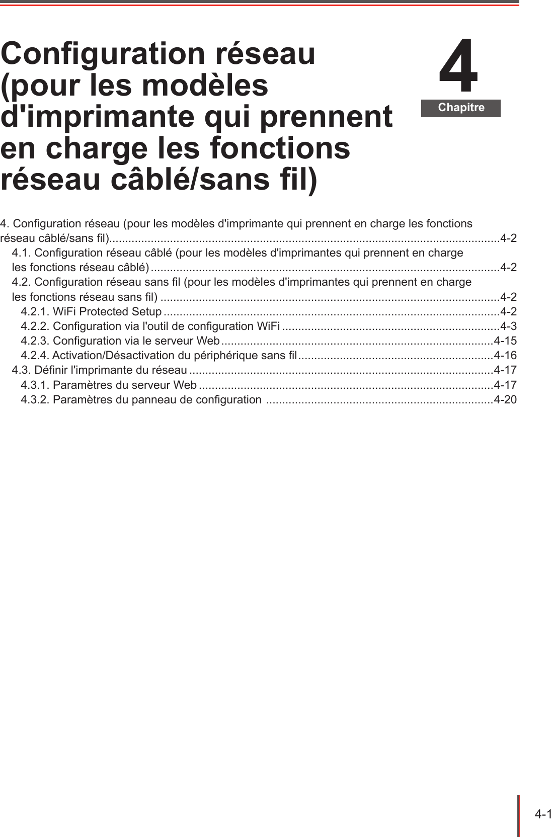 4-1  4ChapitreConguration réseau (pour les modèles d&apos;imprimante qui prennent en charge les fonctions réseau câblé/sans l)4. Conguration réseau (pour les modèles d&apos;imprimante qui prennent en charge les fonctions  réseau câblé/sans l)..........................................................................................................................4-24.1. Conguration réseau câblé (pour les modèles d&apos;imprimantes qui prennent en charge  les fonctions réseau câblé) .............................................................................................................4-24.2. Conguration réseau sans l (pour les modèles d&apos;imprimantes qui prennent en charge  les fonctions réseau sans l) ..........................................................................................................4-24.2.1. WiFi Protected Setup .........................................................................................................4-24.2.2. Conguration via l&apos;outil de conguration WiFi ....................................................................4-34.2.3. Conguration via le serveur Web .....................................................................................4-154.2.4. Activation/Désactivation du périphérique sans l .............................................................4-164.3. Dénir l&apos;imprimante du réseau ...............................................................................................4-174.3.1. Paramètres du serveur Web ............................................................................................4-174.3.2. Paramètres du panneau de conguration  .......................................................................4-20